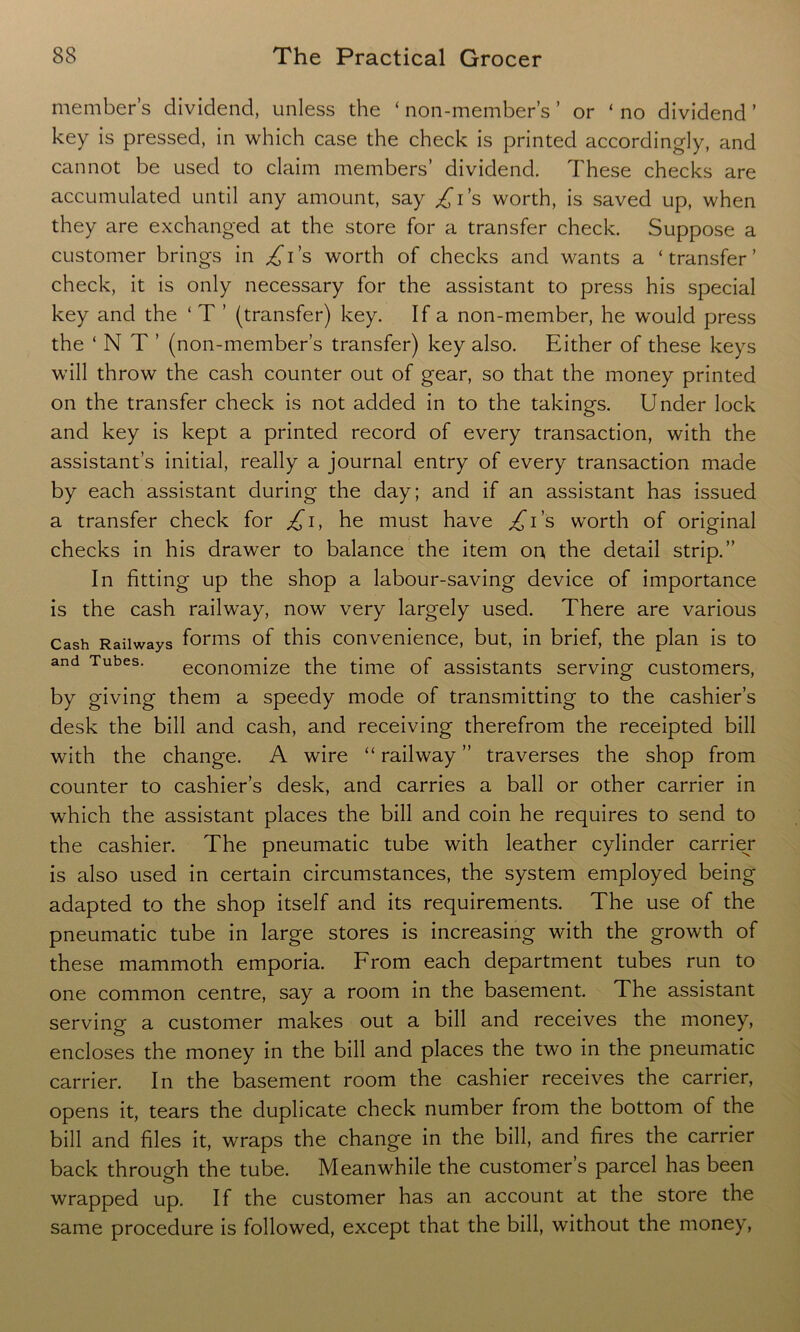 member’s dividend, unless die ‘ non-member’s ’ or ‘ no dividend ’ key is pressed, in which case the check is printed accordingly, and cannot be used to claim members’ dividend. These checks are accumulated until any amount, say /i’s worth, is saved up, when they are exchanged at the store for a transfer check. Suppose a customer brings in ^i’s worth of checks and wants a ‘transfer’ check, it is only necessary for the assistant to press his special key and the ‘ T ’ (transfer) key. If a non-member, he would press the ‘NT’ (non-member’s transfer) key also. Either of these keys will throw the cash counter out of gear, so that the money printed on the transfer check is not added in to the takings. Under lock and key is kept a printed record of every transaction, with the assistant’s initial, really a journal entry of every transaction made by each assistant during the day; and if an assistant has issued a transfer check for £1, he must have £i's worth of original checks in his drawer to balance the item on the detail strip.” In fitting up the shop a labour-saving device of importance is the cash railway, now very largely used. There are various Cash Railways forms of this convenience, but, in brief, the plan is to and Tubes. economize the time of assistants serving customers, by giving them a speedy mode of transmitting to the cashier’s desk the bill and cash, and receiving therefrom the receipted bill with the change. A wire “ railway ” traverses the shop from counter to cashier’s desk, and carries a ball or other carrier in which the assistant places the bill and coin he requires to send to the cashier. The pneumatic tube with leather cylinder carrier is also used in certain circumstances, the system employed being adapted to the shop itself and its requirements. The use of the pneumatic tube in large stores is increasing with the growth of these mammoth emporia. From each department tubes run to one common centre, say a room in the basement. The assistant serving a customer makes out a bill and receives the money, encloses the money in the bill and places the two in the pneumatic carrier. In the basement room the cashier receives the carrier, opens it, tears the duplicate check number from the bottom of the bill and files it, wraps the change in the bill, and fires the carrier back through the tube. Meanwhile the customer s parcel has been wrapped up. If the customer has an account at the store the same procedure is followed, except that the bill, without the money,