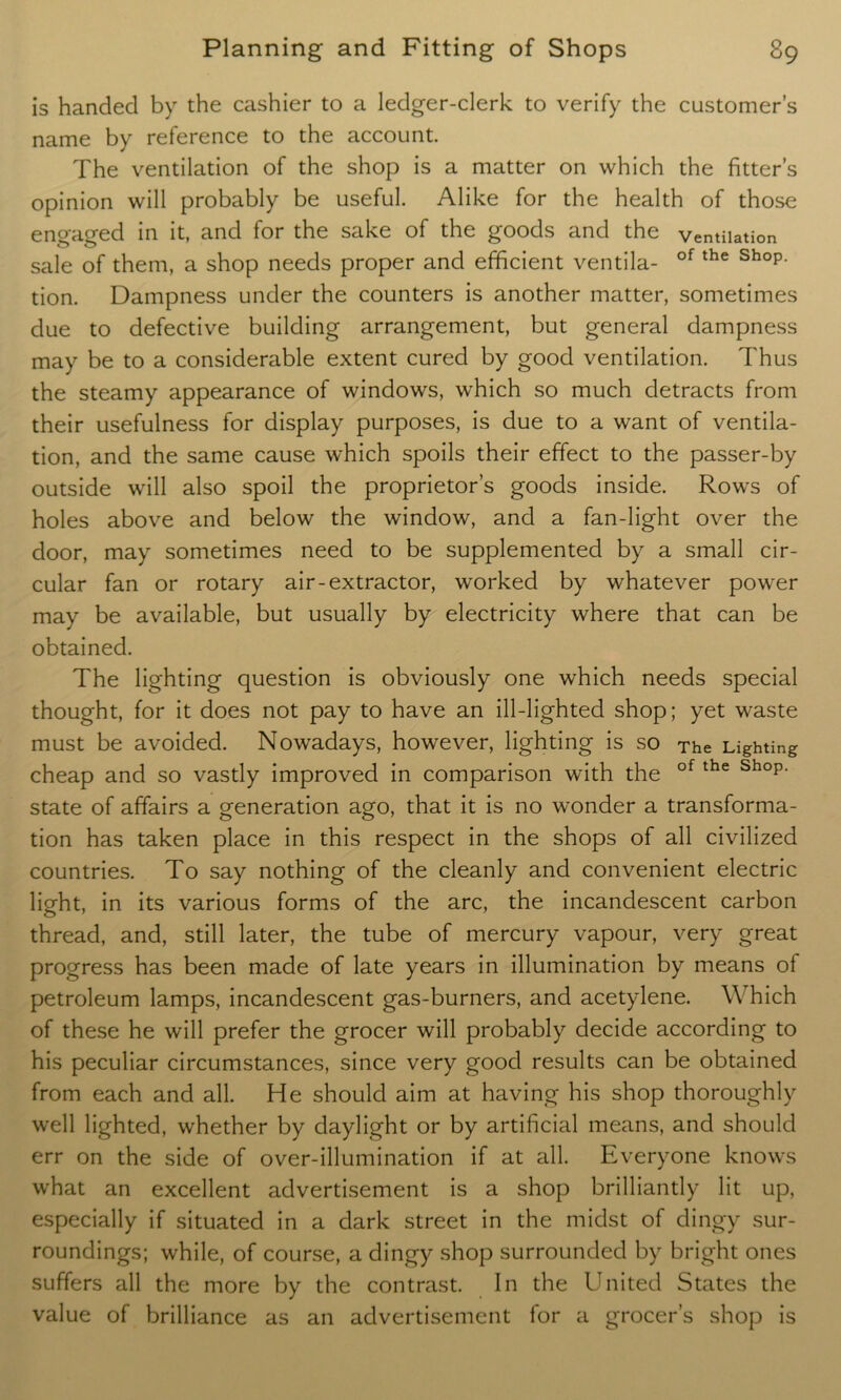is handed by the cashier to a ledger-clerk to verify the customer’s name by reference to the account. The ventilation of the shop is a matter on which the fitter’s opinion will probably be useful. Alike for the health of those engaged in it, and for the sake of the goods and the ventilation sale of them, a shop needs proper and efficient ventila- of the Shop- tion. Dampness under the counters is another matter, sometimes due to defective building arrangement, but general dampness may be to a considerable extent cured by good ventilation. Thus the steamy appearance of windows, which so much detracts from their usefulness for display purposes, is due to a want of ventila- tion, and the same cause which spoils their effect to the passer-by outside will also spoil the proprietor’s goods inside. Rows of holes above and below the window, and a fan-light over the door, may sometimes need to be supplemented by a small cir- cular fan or rotary air-extractor, worked by whatever power may be available, but usually by electricity where that can be obtained. The lighting question is obviously one which needs special thought, for it does not pay to have an ill-lighted shop; yet waste must be avoided. Nowadays, however, lighting is so The Lighting cheap and so vastly improved in comparison with the of the shop' state of affairs a generation ago, that it is no wonder a transforma- tion has taken place in this respect in the shops of all civilized countries. To say nothing of the cleanly and convenient electric light, in its various forms of the arc, the incandescent carbon thread, and, still later, the tube of mercury vapour, very great progress has been made of late years in illumination by means of petroleum lamps, incandescent gas-burners, and acetylene. Which of these he will prefer the grocer will probably decide according to his peculiar circumstances, since very good results can be obtained from each and all. He should aim at having his shop thoroughly well lighted, whether by daylight or by artificial means, and should err on the side of over-illumination if at all. Everyone knows what an excellent advertisement is a shop brilliantly lit up, especially if situated in a dark street in the midst of dingy sur- roundings; while, of course, a dingy shop surrounded by bright ones suffers all the more by the contrast. In the United States the value of brilliance as an advertisement for a grocer’s shop is