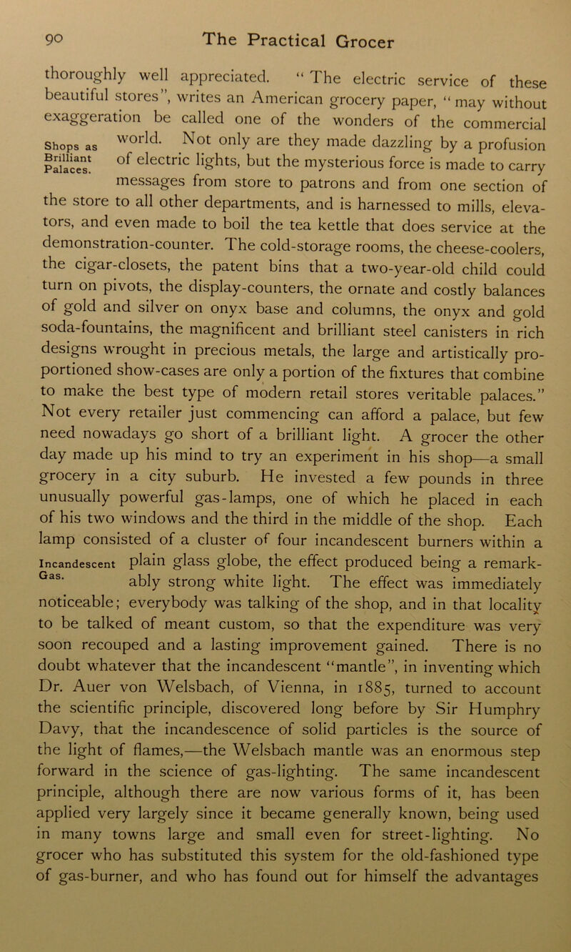 thoroughly well appreciated. “ The electric service of these beautiful stores”, writes an American grocery paper, “may without exaggeration be called one of the wonders of the commercial Shops as world- Not only are they made dazzling by a profusion Palaces1 0f electnc ^ghts, but the mysterious force is made to carry messages from store to patrons and from one section of the store to all other departments, and is harnessed to mills, eleva- tors, and even made to boil the tea kettle that does service at the demonstration-counter. The cold-storage rooms, the cheese-coolers, the cigar-closets, the patent bins that a two-year-old child could turn on pivots, the display-counters, the ornate and costly balances of gold and silver on onyx base and columns, the onyx and gold soda-fountains, the magnificent and brilliant steel canisters in rich designs wrought in precious metals, the large and artistically pro- portioned show-cases are only a portion of the fixtures that combine to make the best type of modern retail stores veritable palaces.” Not every retailer just commencing can afford a palace, but few need nowadays go short of a brilliant light. A grocer the other day made up his mind to try an experiment in his shop—a small grocery in a city suburb. He invested a few pounds in three unusually powerful gas-lamps, one of which he placed in each of his two windows and the third in the middle of the shop. Each lamp consisted of a cluster of four incandescent burners within a Incandescent plain glass globe, the effect produced being a remark- ably strong white light. The effect was immediately noticeable; everybody was talking of the shop, and in that locality to be talked of meant custom, so that the expenditure was very soon recouped and a lasting improvement gained. There is no doubt whatever that the incandescent “mantle”, in inventing which Dr. Auer von Welsbach, of Vienna, in 1885, turned to account the scientific principle, discovered long before by Sir Humphry Davy, that the incandescence of solid particles is the source of the light of flames,—the Welsbach mantle was an enormous step forward in the science of gas-lighting. The same incandescent principle, although there are now various forms of it, has been applied very largely since it became generally known, being used in many towns large and small even for street-lighting. No grocer who has substituted this system for the old-fashioned type of gas-burner, and who has found out for himself the advantages