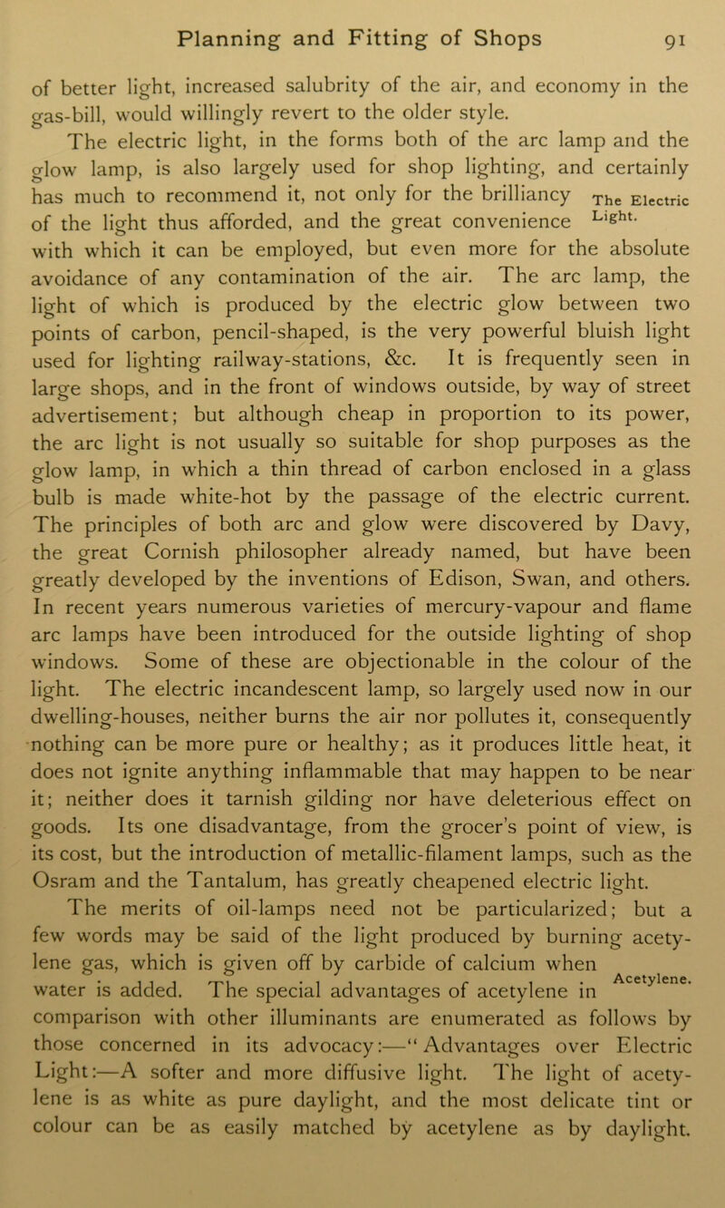 of better light, increased salubrity of the air, and economy in the gas-bill, would willingly revert to the older style. The electric light, in the forms both of the arc lamp and the glow lamp, is also largely used for shop lighting, and certainly has much to recommend it, not only for the brilliancy The Eiectric of the light thus afforded, and the great convenience Llght- with which it can be employed, but even more for the absolute avoidance of any contamination of the air. The arc lamp, the light of which is produced by the electric glow between two points of carbon, pencil-shaped, is the very powerful bluish light used for lighting railway-stations, &c. It is frequently seen in large shops, and in the front of windows outside, by way of street advertisement; but although cheap in proportion to its power, the arc light is not usually so suitable for shop purposes as the o-low lamp, in which a thin thread of carbon enclosed in a glass bulb is made white-hot by the passage of the electric current. The principles of both arc and glow were discovered by Davy, the great Cornish philosopher already named, but have been greatly developed by the inventions of Edison, Swan, and others. In recent years numerous varieties of mercury-vapour and flame arc lamps have been introduced for the outside lighting of shop windows. Some of these are objectionable in the colour of the light. The electric incandescent lamp, so largely used now in our dwelling-houses, neither burns the air nor pollutes it, consequently nothing can be more pure or healthy; as it produces little heat, it does not ignite anything inflammable that may happen to be near it; neither does it tarnish gilding nor have deleterious effect on goods. Its one disadvantage, from the grocer’s point of view, is its cost, but the introduction of metallic-filament lamps, such as the Osram and the Tantalum, has greatly cheapened electric light. The merits of oil-lamps need not be particularized; but a few words may be said of the light produced by burning acety- lene gas, which is given off by carbide of calcium when water is added. The special advantages of acetylene in Acetylene’ comparison with other illuminants are enumerated as follows by those concerned in its advocacy:—“Advantages over Electric Light:—A softer and more diffusive light. The light of acety- lene is as white as pure daylight, and the most delicate tint or colour can be as easily matched by acetylene as by daylight.