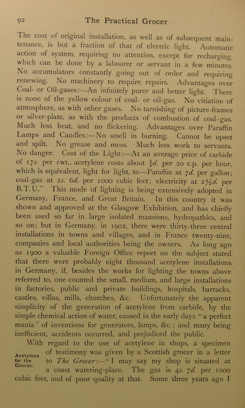 The cost of original installation, as well as of subsequent main- tenance, is but a fraction of that of electric light. Automatic action ol system, requiring no attention, except for recharging, which can be done by a labourer or servant in a few minutes. No accumulators constantly going out of order and requiring renewing. No machinery to require repairs. Advantages over Coal- or Oil-gases:—An infinitely purer and better light. There is none of the yellow colour of coal- or oil-gas. No vitiation of atmosphere, as with other gases. No tarnishing of picture-frames or silver-plate, as with the products of combustion of coal-gas. Much less heat, and no flickering. Advantages over Paraffin Lamps and Candles:—No smell in burning. Cannot be upset and spilt. No grease and mess. Much less work to servants. No danger. Cost of the Light:—At an average price of carbide of 17^. per cwt., acetylene costs about \d. per 20 c.p. per hour, which is equivalent, light for light, to—Paraffin at >jd. per gallon; coal-gas at 25. 6d. per 1000 cubic feet; electricity at 2]/2d. per B.T.U. This mode of lighting is being extensively adopted in Germany, France, and Great Britain. In this country it was shown and approved at the Glasgow Exhibition, and has chiefly been used so far in large isolated mansions, hydropathics, and so on; but in Germany, in 1902, there were thirty-three central installations in towns and villages, and in France twenty-nine, companies and local authorities being the owners. As long ago as 1900 a valuable Foreign Office report on the subject stated that there were probably eight thousand acetylene installations, in Germany, if, besides the works for lighting the towns above referred to, one counted the small, medium, and large installations in factories, public and private buildings, hospitals, barracks, castles, villas, mills, churches, &c. Unfortunately the apparent simplicity of the generation of acetylene from carbide, by the simple chemical action of water, caused in the early days “a perfect mania ” of inventions for generators, lamps, &c.; and many being inefficient, accidents occurred, and prejudiced the public. With regard to the use of acetylene in shops, a specimen . , of testimony was given by a Scottish grocer in a letter Acetylene J & J o for the to The Grocer:—“ I may say my shop is situated at a coast watering-place. The gas is 4s. *jd. per 1000 cubic feet, and of poor quality at that. Some three years ago I