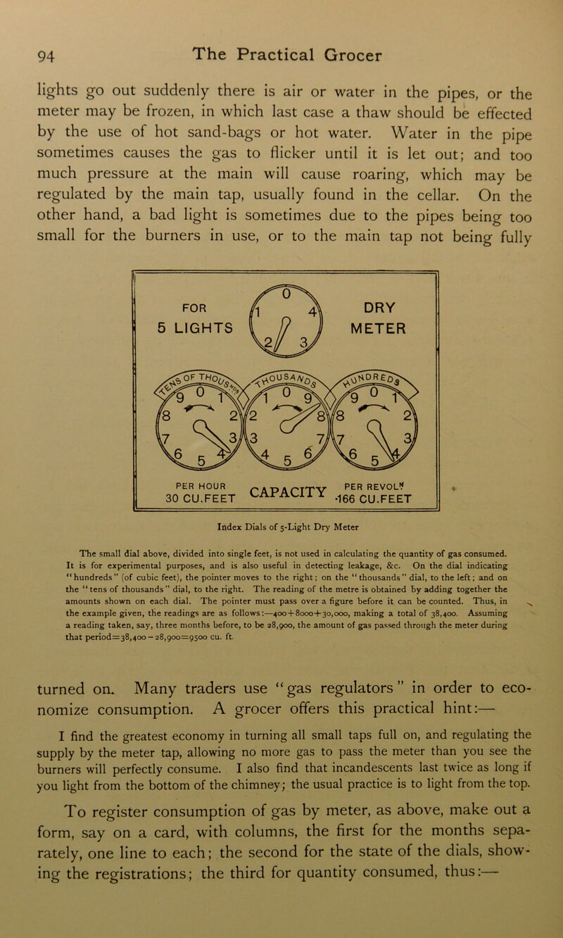 lights go out suddenly there is air or water in the pipes, or the meter may be frozen, in which last case a thaw should be effected by the use of hot sancl-bags or hot water. Water in the pipe sometimes causes the gas to flicker until it is let out; and too much pressure at the main will cause roaring, which may be regulated by the main tap, usually found in the cellar. On the other hand, a bad light is sometimes due to the pipes being too small for the burners in use, or to the main tap not being fully The small dial above, divided into single feet, is not used in calculating the quantity of gas consumed. It is for experimental purposes, and is also useful in detecting leakage, &c. On the dial indicating “hundreds” (of cubic feet), the pointer moves to the right; on the “thousands” dial, to the left; and on the “ tens of thousands ” difil, to the right. The reading of the metre is obtained by adding together the amounts shown on each dial. The pointer must pass over a figure before it can be counted. Thus, in ^ the example given, the readings are as follows:—400+8000+30,000, making a total of 38,400. Assuming a reading taken, say, three months before, to be 28,900, the amount of gas passed through the meter during that period=38,4oo-28,900=9500 cu. ft. turned on. Many traders use “gas regulators” in order to eco- nomize consumption. A grocer offers this practical hint:— I find the greatest economy in turning all small taps full on, and regulating the supply by the meter tap, allowing no more gas to pass the meter than you see the burners will perfectly consume. I also find that incandescents last twice as long if you light from the bottom of the chimney; the usual practice is to light from the top. To register consumption of gas by meter, as above, make out a form, say on a card, with columns, the first for the months sepa- rately, one line to each; the second for the state of the dials, show- ing the registrations; the third for quantity consumed, thus:—