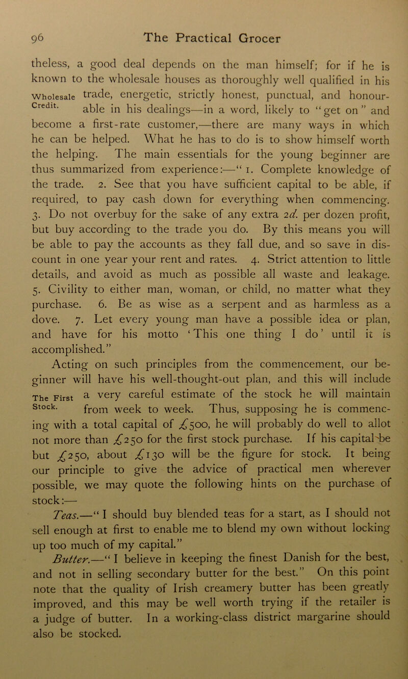 theless, a good deal depends on the man himself; for if he is known to the wholesale houses as thoroughly well qualified in his Wholesale trade, energetic, strictly honest, punctual, and honour- Credit. able jn pjs (jea]jngS.—jn a WOrd, likely to “get on” and become a first-rate customer,—there are many ways in which he can be helped. What he has to do is to show himself worth the helping. The main essentials for the young beginner are thus summarized from experience:—“ i. Complete knowledge of the trade. 2. See that you have sufficient capital to be able, if required, to pay cash down for everything when commencing. 3. Do not overbuy for the sake of any extra 2d. per dozen profit, but buy according to the trade you do. By this means you will be able to pay the accounts as they fall due, and so save in dis- count in one year your rent and rates. 4. Strict attention to little details, and avoid as much as possible all waste and leakage. 5. Civility to either man, woman, or child, no matter what they purchase. 6. Be as wise as a serpent and as harmless as a dove. 7. Let every young man have a possible idea or plan, and have for his motto ‘ This one thing I do ’ until it is accomplished.” Acting on such principles from the commencement, our be- ginner will have his well-thought-out plan, and this will include The First a very careful estimate of the stock he will maintain Stock- from week to week. Thus, supposing he is commenc- ing with a total capital of ^500, he will probably do well to allot not more than ^250 for the first stock purchase. If his capitahbe but ^250, about ^130 will be the figure for stock. It being our principle to give the advice of practical men wherever possible, we may quote the following hints on the purchase of stock:— Teas.—“ I should buy blended teas for a start, as I should not sell enough at first to enable me to blend my own without locking up too much of my capital.” Butter.—“ I believe in keeping the finest Danish for the best, and not in selling secondary butter for the best.” On this point note that the quality of Irish creamery butter has been greatly improved, and this may be well worth trying if the retailer is a judge of butter. In a working-class district margarine should also be stocked.