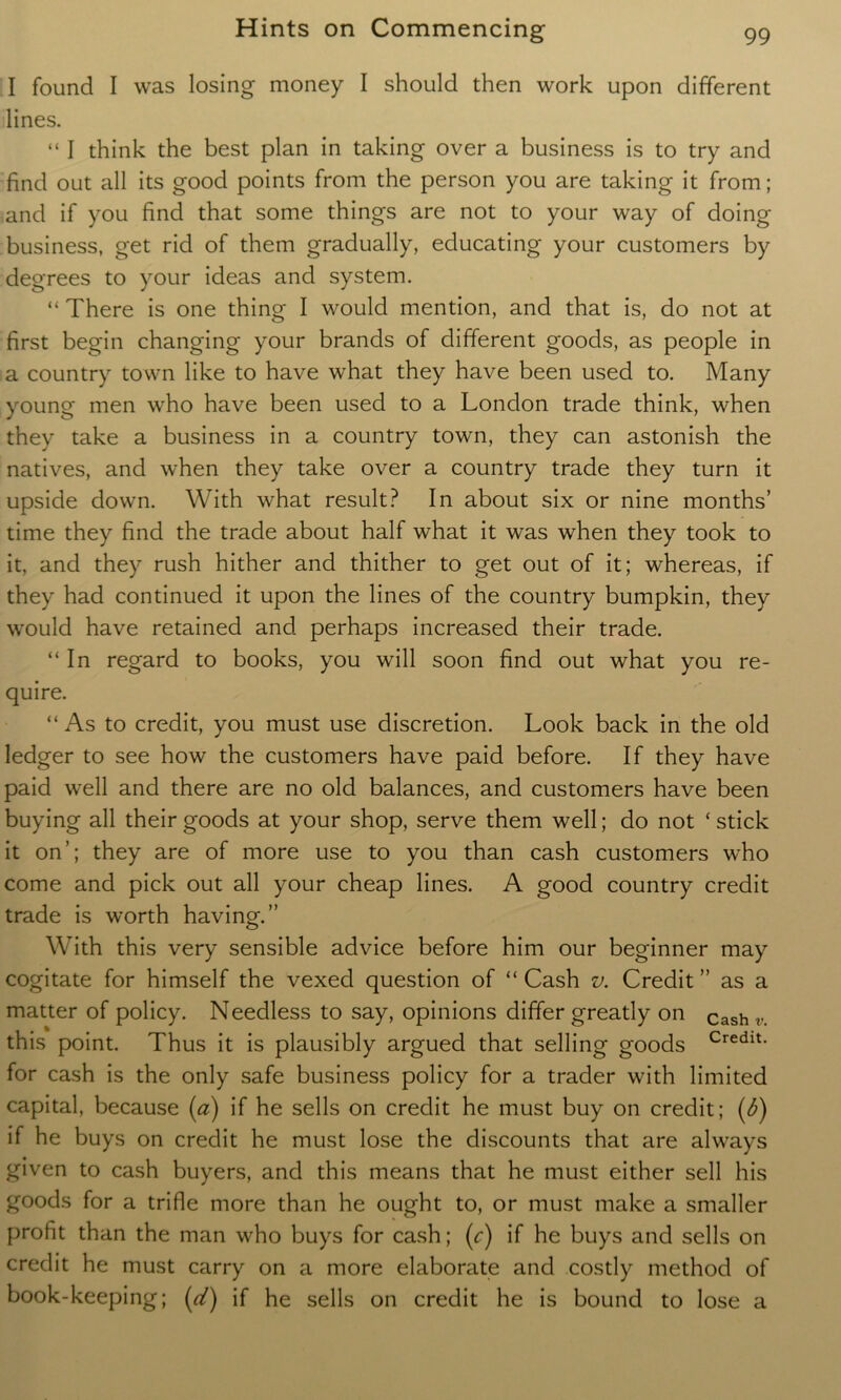 I found I was losing money I should then work upon different lines. “ I think the best plan in taking over a business is to try and find out all its good points from the person you are taking it from; and if you find that some things are not to your way of doing business, get rid of them gradually, educating your customers by degrees to your ideas and system. “ There is one thing I would mention, and that is, do not at first begin changing your brands of different goods, as people in a country town like to have what they have been used to. Many young men who have been used to a London trade think, when they take a business in a country town, they can astonish the natives, and when they take over a country trade they turn it upside down. With what result? In about six or nine months’ time they find the trade about half what it was when they took to it, and they rush hither and thither to get out of it; whereas, if they had continued it upon the lines of the country bumpkin, they would have retained and perhaps increased their trade. “In regard to books, you will soon find out what you re- quire. “ As to credit, you must use discretion. Look back in the old ledger to see how the customers have paid before. If they have paid well and there are no old balances, and customers have been buying all their goods at your shop, serve them well; do not ‘ stick it on’; they are of more use to you than cash customers who come and pick out all your cheap lines. A good country credit trade is worth having.” With this very sensible advice before him our beginner may cogitate for himself the vexed question of “Cash v. Credit” as a matter of policy. Needless to say, opinions differ greatly on Cashv this point. Thus it is plausibly argued that selling goods Credlt- for cash is the only safe business policy for a trader with limited capital, because (a) if he sells on credit he must buy on credit; (6) if he buys on credit he must lose the discounts that are always given to cash buyers, and this means that he must either sell his goods for a trifle more than he ought to, or must make a smaller profit than the man who buys for cash; (r) if he buys and sells on credit he must carry on a more elaborate and costly method of book-keeping; (d) if he sells on credit he is bound to lose a