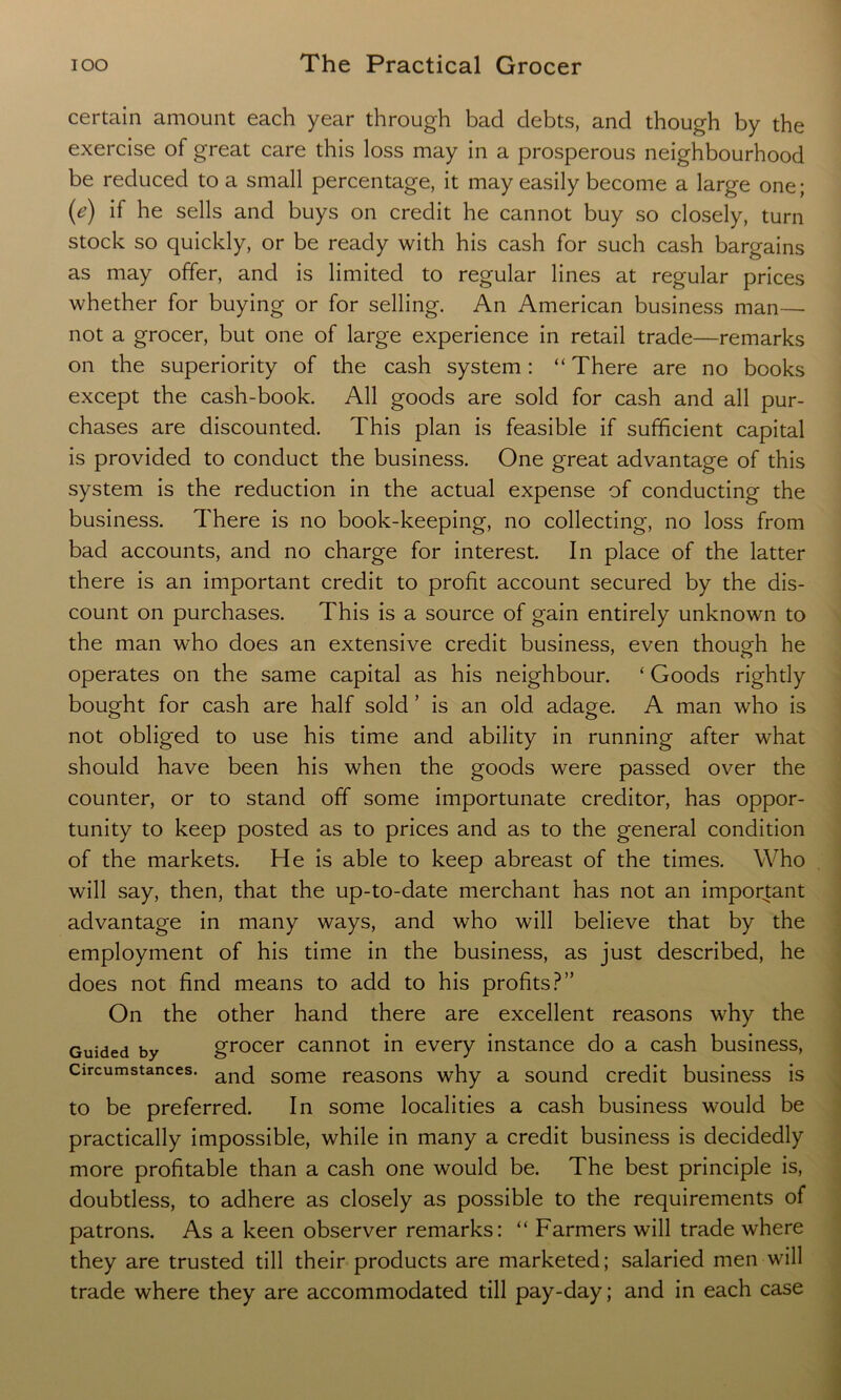 certain amount each year through bad debts, and though by the exercise of great care this loss may in a prosperous neighbourhood be reduced to a small percentage, it may easily become a large one; (e) if he sells and buys on credit he cannot buy so closely, turn stock so quickly, or be ready with his cash for such cash bargains as may offer, and is limited to regular lines at regular prices whether for buying or for selling. An American business man— not a grocer, but one of large experience in retail trade—remarks on the superiority of the cash system: “ There are no books except the cash-book. All goods are sold for cash and all pur- chases are discounted. This plan is feasible if sufficient capital is provided to conduct the business. One great advantage of this system is the reduction in the actual expense of conducting the business. There is no book-keeping, no collecting, no loss from bad accounts, and no charge for interest. In place of the latter there is an important credit to profit account secured by the dis- count on purchases. This is a source of gain entirely unknown to the man who does an extensive credit business, even though he operates on the same capital as his neighbour. ‘ Goods rightly bought for cash are half sold ’ is an old adage. A man who is not obliged to use his time and ability in running after what should have been his when the goods were passed over the counter, or to stand off some importunate creditor, has oppor- tunity to keep posted as to prices and as to the general condition of the markets. He is able to keep abreast of the times. Who will say, then, that the up-to-date merchant has not an important advantage in many ways, and who will believe that by the employment of his time in the business, as just described, he does not find means to add to his profits?” On the other hand there are excellent reasons why the Guided by grocer cannot in every instance do a cash business, Circumstances. ancj some reasons why a sound credit business is to be preferred. In some localities a cash business would be practically impossible, while in many a credit business is decidedly more profitable than a cash one would be. The best principle is, doubtless, to adhere as closely as possible to the requirements of patrons. As a keen observer remarks: “ Farmers will trade where they are trusted till their products are marketed; salaried men will trade where they are accommodated till pay-day; and in each case