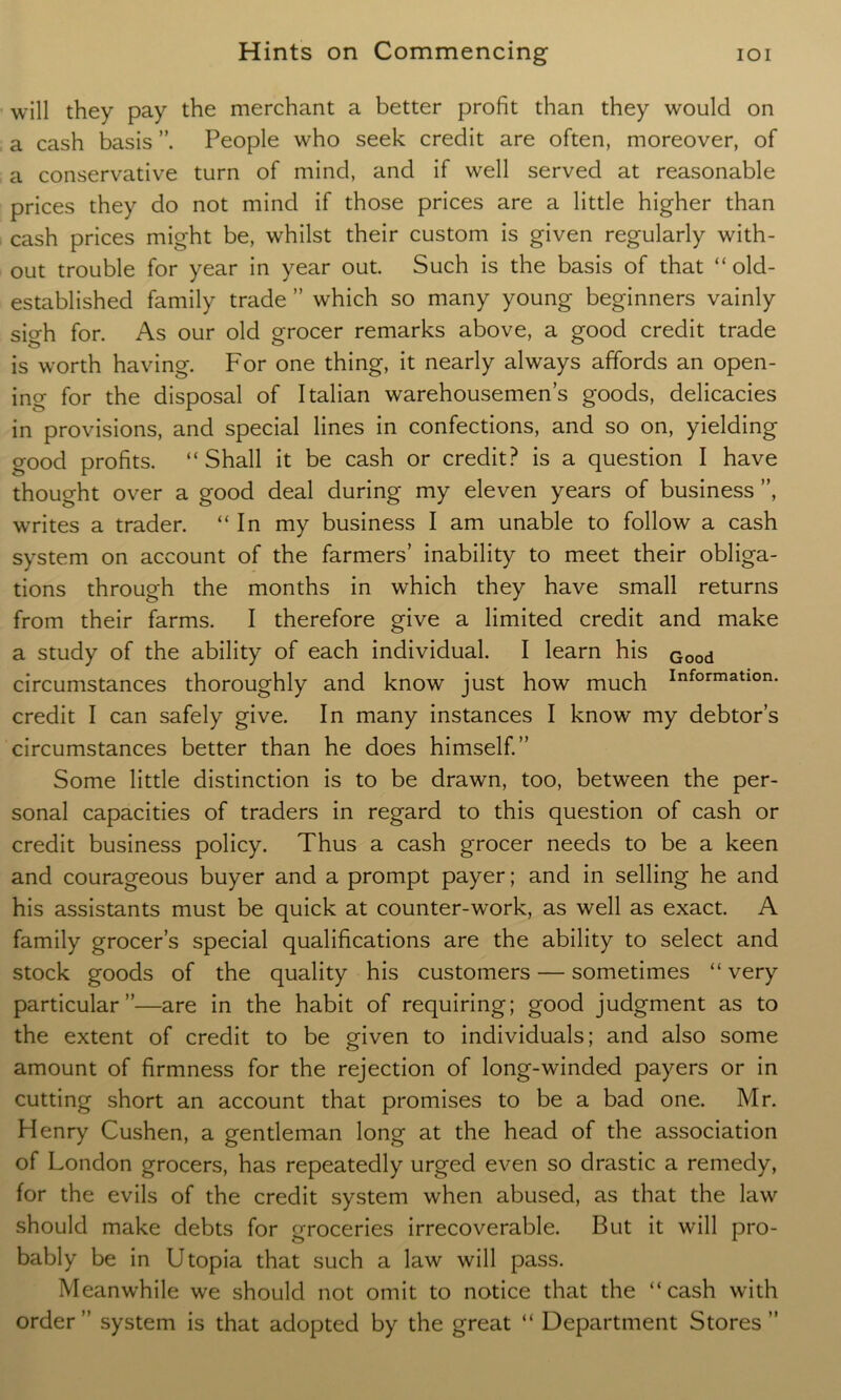 will they pay the merchant a better profit than they would on a cash basis People who seek credit are often, moreover, of a conservative turn of mind, and if well served at reasonable prices they do not mind if those prices are a little higher than cash prices might be, whilst their custom is given regularly with- out trouble for year in year out. Such is the basis of that “old- established family trade ” which so many young beginners vainly sigh for. As our old grocer remarks above, a good credit trade is worth having. For one thing, it nearly always affords an open- ing for the disposal of Italian warehousemens goods, delicacies in provisions, and special lines in confections, and so on, yielding good profits. “Shall it be cash or credit? is a question I have thought over a good deal during my eleven years of business ”, writes a trader. “In my business I am unable to follow a cash system on account of the farmers’ inability to meet their obliga- tions through the months in which they have small returns from their farms. I therefore give a limited credit and make a study of the ability of each individual. I learn his Good circumstances thoroughly and know just how much Informatlon- credit I can safely give. In many instances I know my debtor’s circumstances better than he does himself.” Some little distinction is to be drawn, too, between the per- sonal capacities of traders in regard to this question of cash or credit business policy. Thus a cash grocer needs to be a keen and courageous buyer and a prompt payer; and in selling he and his assistants must be quick at counter-work, as well as exact. A family grocer’s special qualifications are the ability to select and stock goods of the quality his customers — sometimes “ very particular”—are in the habit of requiring; good judgment as to the extent of credit to be given to individuals; and also some amount of firmness for the rejection of long-winded payers or in cutting short an account that promises to be a bad one. Mr. Henry Cushen, a gentleman long at the head of the association of London grocers, has repeatedly urged even so drastic a remedy, for the evils of the credit system when abused, as that the law should make debts for groceries irrecoverable. But it will pro- bably be in Utopia that such a law will pass. Meanwhile we should not omit to notice that the “cash with order” system is that adopted by the great “ Department Stores”