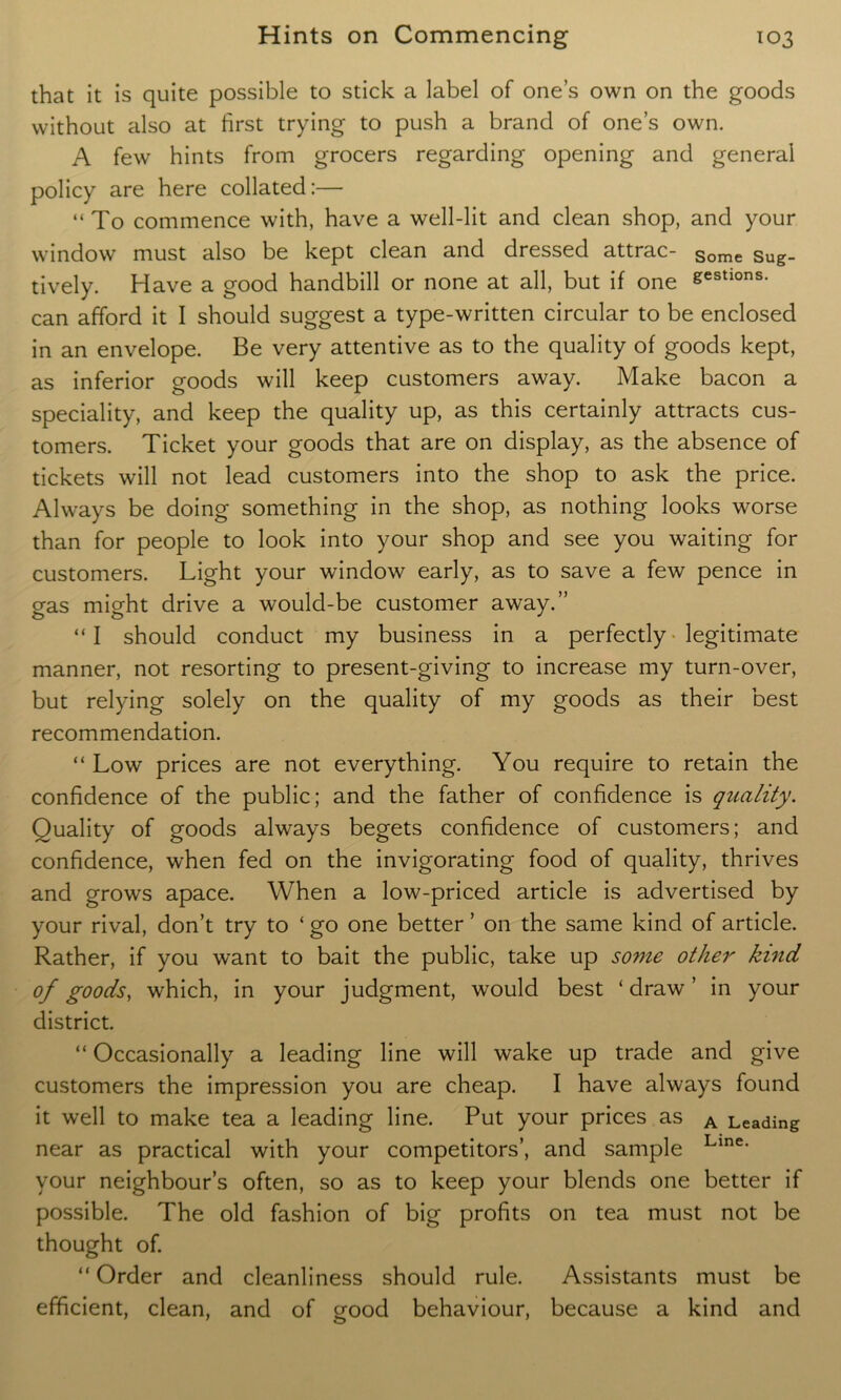 that it is quite possible to stick a label of one’s own on the goods without also at first trying to push a brand of one’s own. A few hints from grocers regarding opening and general policy are here collated:— “ To commence with, have a well-lit and clean shop, and your window must also be kept clean and dressed attrac- Some Sug_ tively. Have a good handbill or none at all, but if one gestlons- can afford it I should suggest a type-written circular to be enclosed in an envelope. Be very attentive as to the quality of goods kept, as inferior goods will keep customers away. Make bacon a speciality, and keep the quality up, as this certainly attracts cus- tomers. Ticket your goods that are on display, as the absence of tickets will not lead customers into the shop to ask the price. Always be doing something in the shop, as nothing looks worse than for people to look into your shop and see you waiting for customers. Light your window early, as to save a few pence in gas might drive a would-be customer away.” “I should conduct my business in a perfectly legitimate manner, not resorting to present-giving to increase my turn-over, but relying solely on the quality of my goods as their best recommendation. “ Low prices are not everything. You require to retain the confidence of the public; and the father of confidence is quality. Quality of goods always begets confidence of customers; and confidence, when fed on the invigorating food of quality, thrives and grows apace. When a low-priced article is advertised by your rival, don’t try to ‘ go one better ’ on the same kind of article. Rather, if you want to bait the public, take up some other kind of goods, which, in your judgment, would best ‘ draw ’ in your district. “ Occasionally a leading line will wake up trade and give customers the impression you are cheap. I have always found it well to make tea a leading line. Put your prices as A Leading near as practical with your competitors’, and sample Lme* your neighbour’s often, so as to keep your blends one better if possible. The old fashion of big profits on tea must not be thought of. “ Order and cleanliness should rule. Assistants must be efficient, clean, and of good behaviour, because a kind and