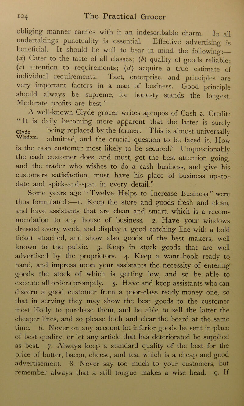 obliging manner carries with it an indescribable charm. In all undertakings punctuality is essential. Effective advertising is beneficial. It should be well to bear in mind the following: (a) Cater to the taste of all classes; (6) quality of goods reliable; (<r) attention to requirements; (d) acquire a true estimate of individual requirements. Tact, enterprise, and principles are very important factors in a man of business. Good principle should always be supreme, for honesty stands the longest. Moderate profits are best.” A well-known Clyde grocer writes apropos of Cash v. Credit: “It is daily becoming more apparent that the latter is surely Clyde being replaced by the former. This is almost universally Wisdom, admitted, and the crucial question to be faced is, How is the cash customer most likely to be secured? Unquestionably the cash customer does, and must, get the best attention going, and the trader who wishes to do a cash business, and give his customers satisfaction, must have his place of business up-to- date and spick-and-span in every detail.” Some years ago “Twelve Helps to Increase Business ” were thus formulated:—1. Keep the store and goods fresh and clean, and have assistants that are clean and smart, which is a recom- mendation to any house of business. 2. Have your windows dressed every week, and display a good catching line with a bold ticket attached, and show also goods of the best makers, well known to the public. 3. Keep in stock goods that are well advertised by the proprietors. 4. Keep a want-book ready tQ hand, and impress upon your assistants the necessity of entering goods the stock of which is getting low, and so be able to execute all orders promptly. 5. Have and keep assistants who can discern a good customer from a poor-class ready-money one, so that in serving they may show the best goods to the customer most likely to purchase them, and be able to sell the latter the cheaper lines, and so please both and clear the board at the same time. 6. Never on any account let inferior goods be sent in place of best quality, or let any article that has deteriorated be supplied as best. 7. Always keep a standard quality of the best for the price of butter, bacon, cheese, and tea, which is a cheap and good advertisement. 8. Never say too much to your customers, but remember always that a still tongue makes a wise head. 9. If