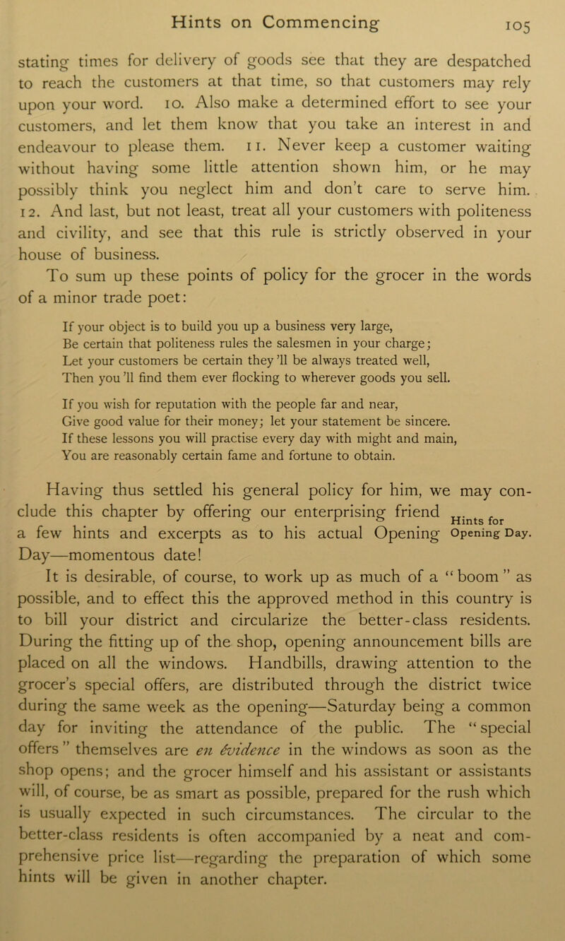 stating times for delivery of goods see that they are despatched to reach the customers at that time, so that customers may rely upon your word. io. Also make a determined effort to see your customers, and let them know that you take an interest in and endeavour to please them. n. Never keep a customer waiting without having some little attention shown him, or he may possibly think you neglect him and don’t care to serve him. 12. And last, but not least, treat all your customers with politeness and civility, and see that this rule is strictly observed in your house of business. To sum up these points of policy for the grocer in the words of a minor trade poet: If your object is to build you up a business very large, Be certain that politeness rules the salesmen in your charge; Let your customers be certain they ’ll be always treated well, Then you ’ll find them ever flocking to wherever goods you sell. If you wish for reputation with the people far and near, Give good value for their money; let your statement be sincere. If these lessons you will practise every day with might and main, You are reasonably certain fame and fortune to obtain. Having thus settled his general policy for him, we may con- clude this chapter by offering our enterprising friend Hints f a few hints and excerpts as to his actual Opening Opening Day. Day—momentous date! It is desirable, of course, to work up as much of a “boom” as possible, and to effect this the approved method in this country is to bill your district and circularize the better-class residents. During the fitting up of the shop, opening announcement bills are placed on all the windows. Handbills, drawing attention to the grocer’s special offers, are distributed through the district twice during the same week as the opening—Saturday being a common day for inviting the attendance of the public. The “ special offers ” themselves are en Evidence in the windows as soon as the shop opens; and the grocer himself and his assistant or assistants will, of course, be as smart as possible, prepared for the rush which is usually expected in such circumstances. The circular to the better-class residents is often accompanied by a neat and com- prehensive price list—regarding the preparation of which some hints will be given in another chapter.