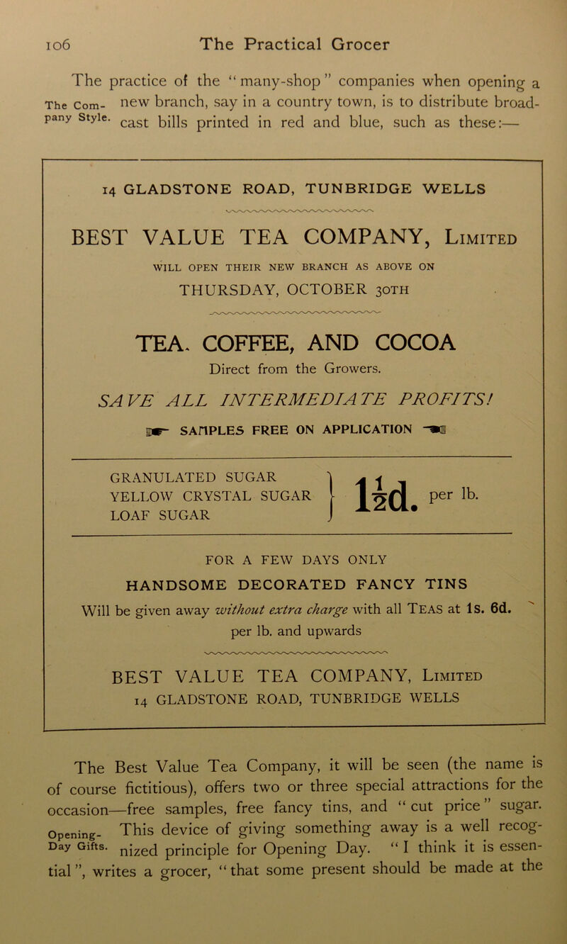 The practice of the “ many-shop ” companies when opening a The com- new branch, say in a country town, is to distribute broad- pany style. cast bills pr}nted in reci ancl blue, such as these i— 14 GLADSTONE ROAD, TUNBRIDGE WELLS BEST VALUE TEA COMPANY, Limited WILL OPEN THEIR NEW BRANCH AS ABOVE ON THURSDAY, OCTOBER 30TH TEA. COFFEE, AND COCOA Direct from the Growers. SAVE ALL INTERMEDIATE PROFITS! mr~ SAHPLES FREE ON APPLICATION GRANULATED SUGAR 'j ^ j YELLOW CRYSTAL SUGAR [ 1 per lb. LOAF SUGAR J A FOR A FEW DAYS ONLY HANDSOME DECORATED FANCY TINS Will be given away without extra charge with all TEAS at Is. 6d. per lb. and upwards BEST VALUE TEA COMPANY, Limited 14 GLADSTONE ROAD, TUNBRIDGE WELLS The Best Value Tea Company, it will be seen (the name is of course fictitious), offers two or three special attractions for the occasion—free samples, free fancy tins, and “ cut price sugar. Opening- This device of giving something away is a well recog- Day Gifts. n[zed principle for Opening Day. “ I think it is essen- tial ”, writes a grocer, “ that some present should be made at the