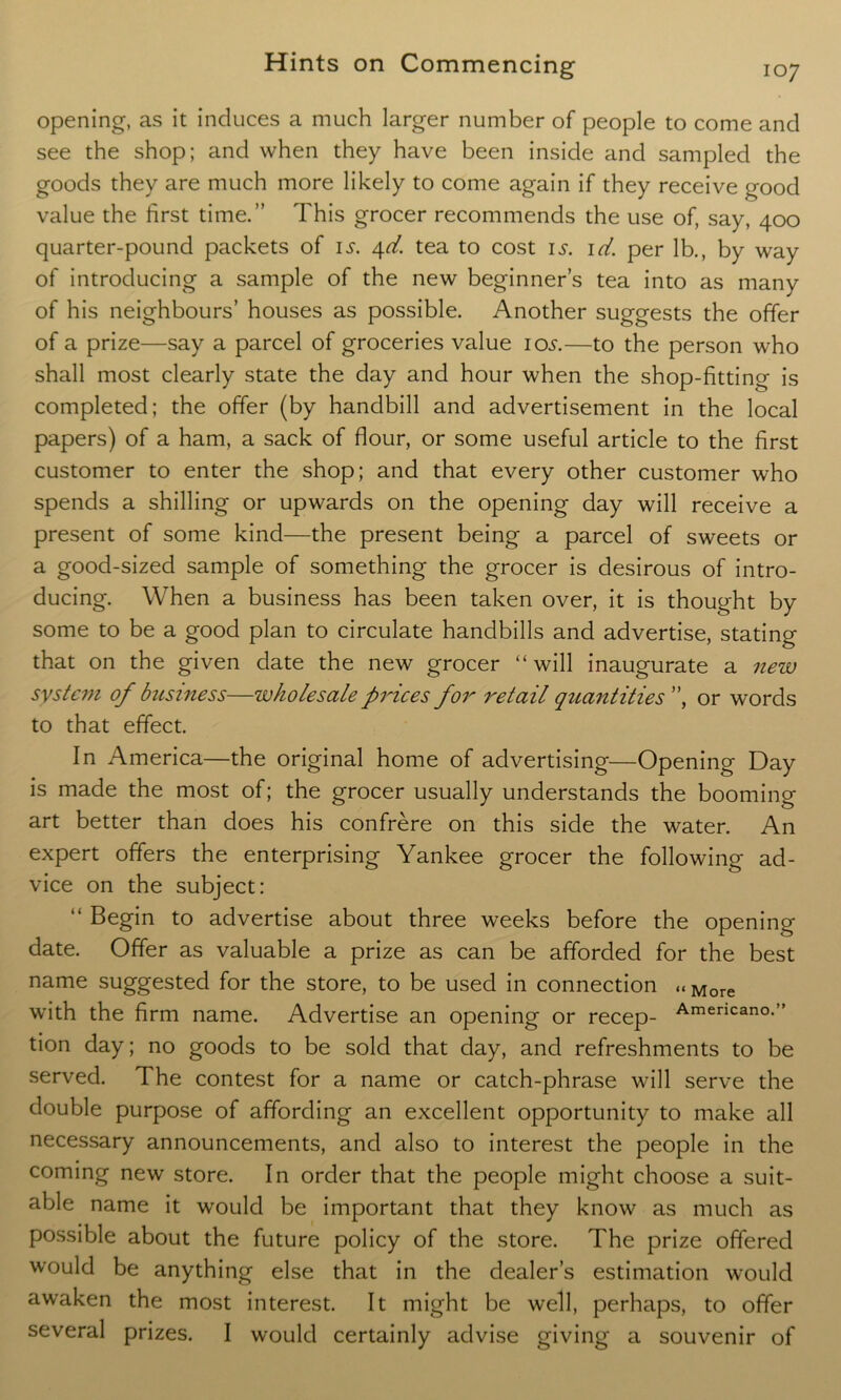 opening, as it induces a much larger number of people to come and see the shop; and when they have been inside and sampled the goods they are much more likely to come again if they receive good value the first time.” This grocer recommends the use of, say, 400 quarter-pound packets of is. 4d. tea to cost is. id. per lb., by way of introducing a sample of the new beginner’s tea into as many of his neighbours’ houses as possible. Another suggests the offer of a prize—say a parcel of groceries value 105.—to the person who shall most clearly state the day and hour when the shop-fitting is completed; the offer (by handbill and advertisement in the local papers) of a ham, a sack of flour, or some useful article to the first customer to enter the shop; and that every other customer who spends a shilling or upwards on the opening day will receive a present of some kind—the present being a parcel of sweets or a good-sized sample of something the grocer is desirous of intro- ducing. When a business has been taken over, it is thought by some to be a good plan to circulate handbills and advertise, stating that on the given date the new grocer “will inaugurate a new system of business—wholesale prices for retail quantities ”, or words to that effect. In America—the original home of advertising—Opening Day is made the most of; the grocer usually understands the booming art better than does his confrere on this side the water. An expert offers the enterprising Yankee grocer the following ad- vice on the subject: “ Begin to advertise about three weeks before the opening date. Offer as valuable a prize as can be afforded for the best name suggested for the store, to be used in connection « More with the firm name. Advertise an opening or recep- Amencano-” tion day; no goods to be sold that day, and refreshments to be served. The contest for a name or catch-phrase will serve the double purpose of affording an excellent opportunity to make all necessary announcements, and also to interest the people in the coming new store. In order that the people might choose a suit- able name it would be important that they know as much as possible about the future policy of the store. The prize offered would be anything else that in the dealer’s estimation would awaken the most interest. It might be well, perhaps, to offer several prizes. I would certainly advise giving a souvenir of
