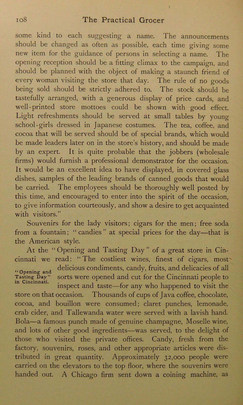 some kind to each suggesting a name. The announcements should be changed as often as possible, each time giving some new item lor the guidance of persons in selecting a name. The opening reception should be a fitting climax to the campaign, and should be planned with the object of making a staunch friend of every woman visiting the store that day. The rule of no goods being sold should be strictly adhered to. The stock should be tastefully arranged, with a generous display of price cards, and well-printed store mottoes could be shown with good effect. Light refreshments should be served at small tables by young school-girls dressed in Japanese costumes. The tea, coffee, and cocoa that will be served should be of special brands, which would be made leaders later on in the store’s history, and should be made by an expert. It is quite probable that the jobbers (wholesale firms) would furnish a professional demonstrator for the occasion. It would be an excellent idea to have displayed, in covered glass dishes, samples of the leading brands of canned goods that would be carried. The employees should be thoroughly well posted by this time, and encouraged to enter into the spirit of the occasion, to give information courteously, and show a desire to get acquainted with visitors.” Souvenirs for the lady visitors; cigars for the men; free soda from a fountain; “candies” at special prices for the day—that is the American style. At the “ Opening and Tasting Day ” of a great store in Cin- cinnati we read: “The costliest wines, finest of cigars, most^ _ . . delicious condiments, candy, fruits, and delicacies of all “ Opening and J ’ ’ Tasting Day” sorts were opened and cut for the Cincinnati people to in Cincinnati. . . r . . .... inspect and taste—tor any who happened to visit the store on that occasion. Thousands of cups of Java coffee, chocolate, cocoa, and bouillon were consumed; claret punches, lemonade, crab cider, and Tallewanda water were served with a lavish hand. Bola—a famous punch made of genuine champagne, Moselle wine, and lots of other good ingredients—was served, to the delight of those who visited the private offices. Candy, fresh from the factory, souvenirs, roses, and other appropriate articles were dis- tributed in great quantity. Approximately 32,000 people were carried on the elevators to the top floor, where the souvenirs were handed out. A Chicago firm sent down a coining machine, as