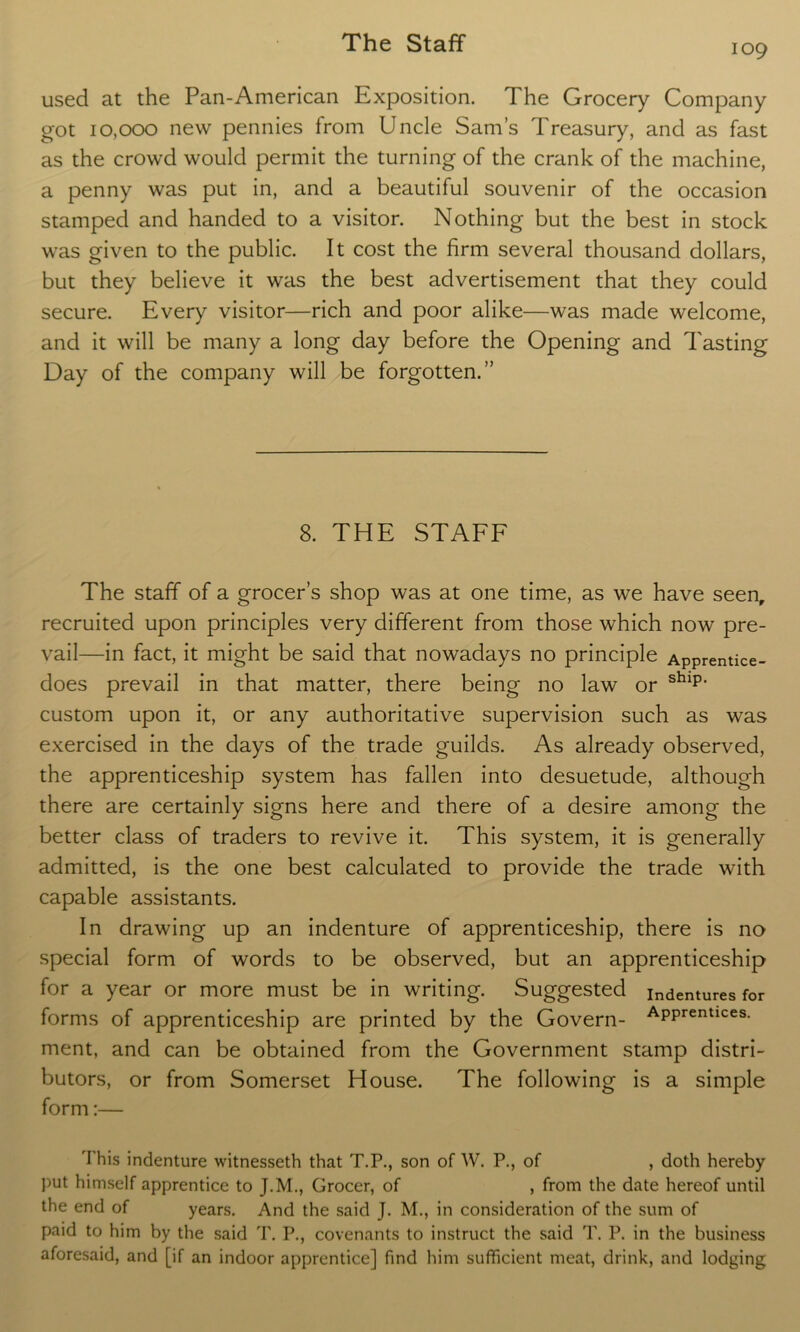 109 used at the Pan-American Exposition. The Grocery Company got 10,000 new pennies from Uncle Sam’s Treasury, and as fast as the crowd would permit the turning of the crank of the machine, a penny was put in, and a beautiful souvenir of the occasion stamped and handed to a visitor. Nothing but the best in stock was given to the public. It cost the firm several thousand dollars, but they believe it was the best advertisement that they could secure. Every visitor—rich and poor alike—was made welcome, and it will be many a long day before the Opening and Tasting Day of the company will be forgotten.” 8. THE STAFF The staff of a grocer’s shop was at one time, as we have seen, recruited upon principles very different from those which now pre- vail—in fact, it might be said that nowadays no principle Apprentice- does prevail in that matter, there being no law or shlp- custom upon it, or any authoritative supervision such as was exercised in the days of the trade guilds. As already observed, the apprenticeship system has fallen into desuetude, although there are certainly signs here and there of a desire among the better class of traders to revive it. This system, it is generally admitted, is the one best calculated to provide the trade with capable assistants. In drawing up an indenture of apprenticeship, there is no special form of words to be observed, but an apprenticeship for a year or more must be in writing. Suggested indentures for forms of apprenticeship are printed by the Govern- APPrentlces- ment, and can be obtained from the Government stamp distri- butors, or from Somerset House. The following is a simple form:— This indenture witnesseth that T.P., son of W. P., of , doth hereby put himself apprentice to J.M., Grocer, of , from the date hereof until the end of years. And the said J. M., in consideration of the sum of paid to him by the said T. P., covenants to instruct the said T. P. in the business aforesaid, and [if an indoor apprentice] find him sufficient meat, drink, and lodging