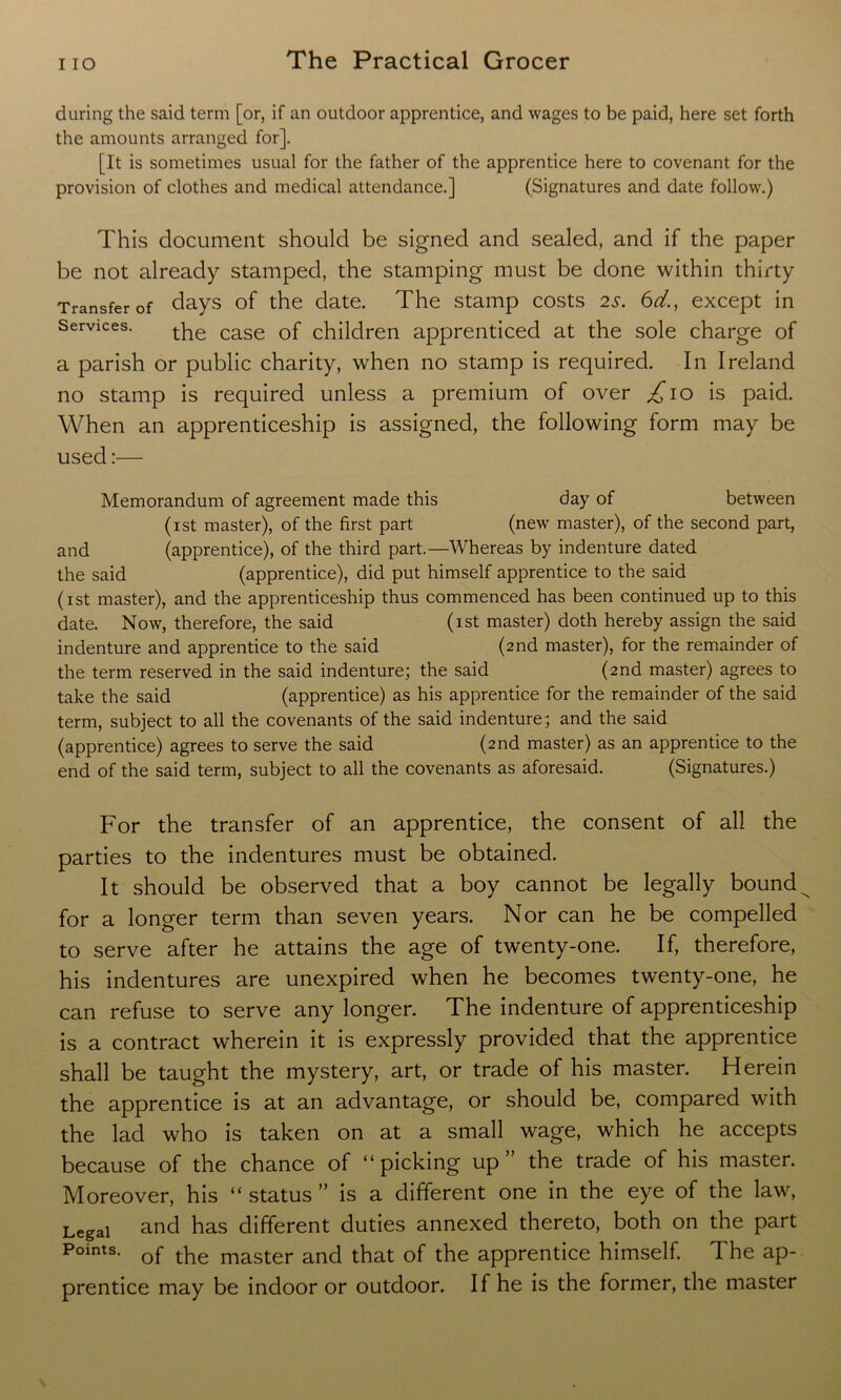 during the said term [or, if an outdoor apprentice, and wages to be paid, here set forth the amounts arranged for]. [It is sometimes usual for the father of the apprentice here to covenant for the provision of clothes and medical attendance.] (Signatures and date follow.) This document should be signed and sealed, and if the paper be not already stamped, the stamping must be done within thirty Transfer of days of the date. The stamp costs 25. 6d., except in Services. tpe case of children apprenticed at the sole charge of a parish or public charity, when no stamp is required. In Ireland no stamp is required unless a premium of over £10 is paid. When an apprenticeship is assigned, the following form may be used:— Memorandum of agreement made this day of between (1st master), of the first part (new master), of the second part, and (apprentice), of the third part.—Whereas by indenture dated the said (apprentice), did put himself apprentice to the said (1st master), and the apprenticeship thus commenced has been continued up to this date. Now, therefore, the said (1st master) doth hereby assign the said indenture and apprentice to the said (2nd master), for the remainder of the term reserved in the said indenture; the said (2nd master) agrees to take the said (apprentice) as his apprentice for the remainder of the said term, subject to all the covenants of the said indenture ; and the said (apprentice) agrees to serve the said (2nd master) as an apprentice to the end of the said term, subject to all the covenants as aforesaid. (Signatures.) For the transfer of an apprentice, the consent of all the parties to the indentures must be obtained. It should be observed that a boy cannot be legally bound_ for a longer term than seven years. Nor can he be compelled to serve after he attains the age of twenty-one. If, therefore, his indentures are unexpired when he becomes twenty-one, he can refuse to serve any longer. The indenture of apprenticeship is a contract wherein it is expressly provided that the apprentice shall be taught the mystery, art, or trade of his master. Herein the apprentice is at an advantage, or should be, compared with the lad who is taken on at a small wage, which he accepts because of the chance of “picking up” the trade of his master. Moreover, his “ status ” is a different one in the eye of the law, Legal and has different duties annexed thereto, both on the part Points- of the master and that of the apprentice himself. The ap- prentice may be indoor or outdoor. If he is the former, the master