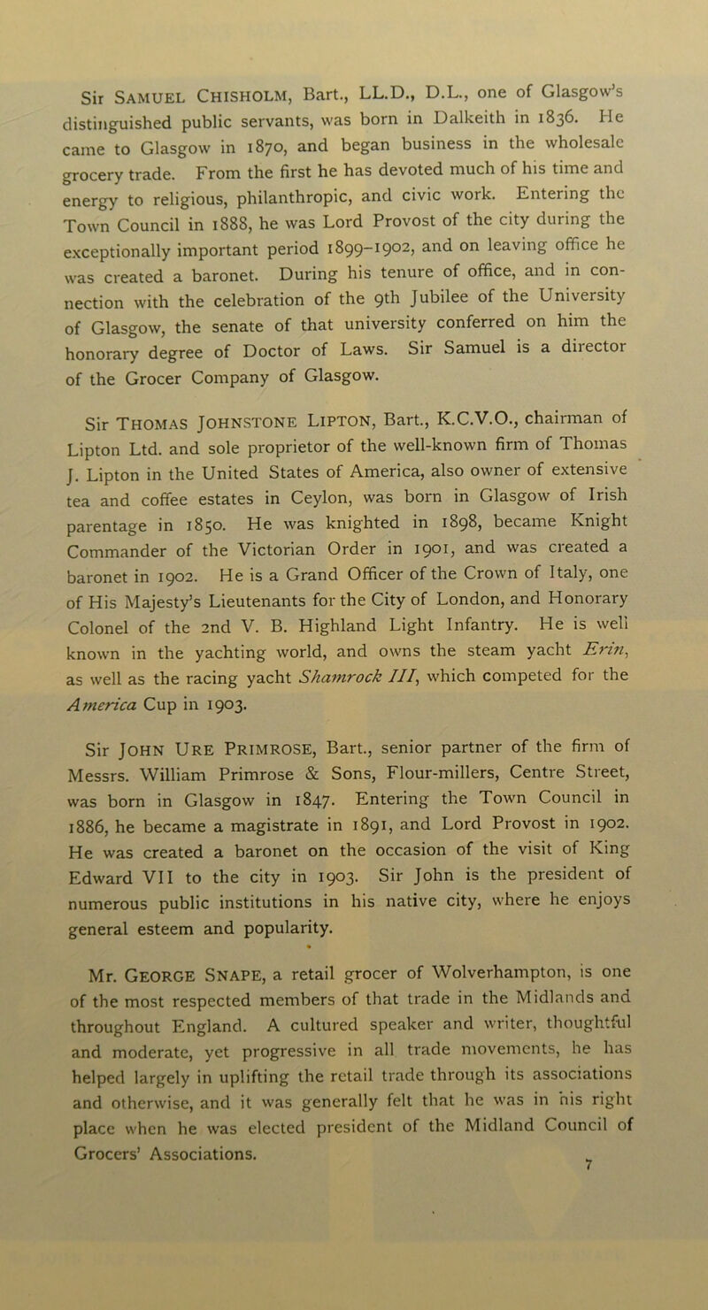 Sir Samuel Chisholm, Bart., LL.D., D.L., one of Glasgow’s distinguished public servants, was born in Dalkeith in 1836. He came to Glasgow in 1870, and began business in the wholesale grocery trade. From the first he has devoted much of his time and energy to religious, philanthropic, and civic woik. Entering the Town Council in 1888, he was Lord Provost of the city during the exceptionally important period 1899-1902, and on leaving office he was created a baronet. During his tenure of office, and in con- nection with the celebration of the 9th Jubilee of the University of Glasgow, the senate of that university conferred on him the honorary degree of Doctor of Laws. Sir Samuel is a diiectoi of the Grocer Company of Glasgow. Sir Thomas Johnstone Lipton, Bart., K.C.V.O., chairman of Lipton Ltd. and sole proprietor of the well-known firm of Thomas J. Lipton in the United States of America, also owner of extensive tea and coffee estates in Ceylon, was born in Glasgow of Irish parentage in 1850. He was knighted in 1898, became Knight Commander of the Victorian Order in 1901, and was created a baronet in 1902. He is a Grand Officer of the Crown of Italy, one of His Majesty’s Lieutenants for the City of London, and Honorary Colonel of the 2nd V. B. Highland Light Infantry. He is well known in the yachting world, and owns the steam yacht Erin, as well as the racing yacht Shamrock III, which competed for the America Cup in 1903. Sir John Ure Primrose, Bart., senior partner of the firm of Messrs. William Primrose & Sons, Flour-millers, Centre Street, was born in Glasgow in 1847. Entering the Town Council in 1886, he became a magistrate in 1891, and Lord Provost in 1902. He was created a baronet on the occasion of the visit of King Edward VII to the city in 1903. Sir John is the president of numerous public institutions in his native city, where he enjoys general esteem and popularity. Mr. GEORGE Snape, a retail grocer of Wolverhampton, is one of the most respected members of that trade in the Midlands and throughout England. A cultured speaker and writer, thoughtful and moderate, yet progressive in all trade movements, he has helped largely in uplifting the retail trade through its associations and otherwise, and it was generally felt that he was in his right place when he was elected president of the Midland Council of Grocers’ Associations.