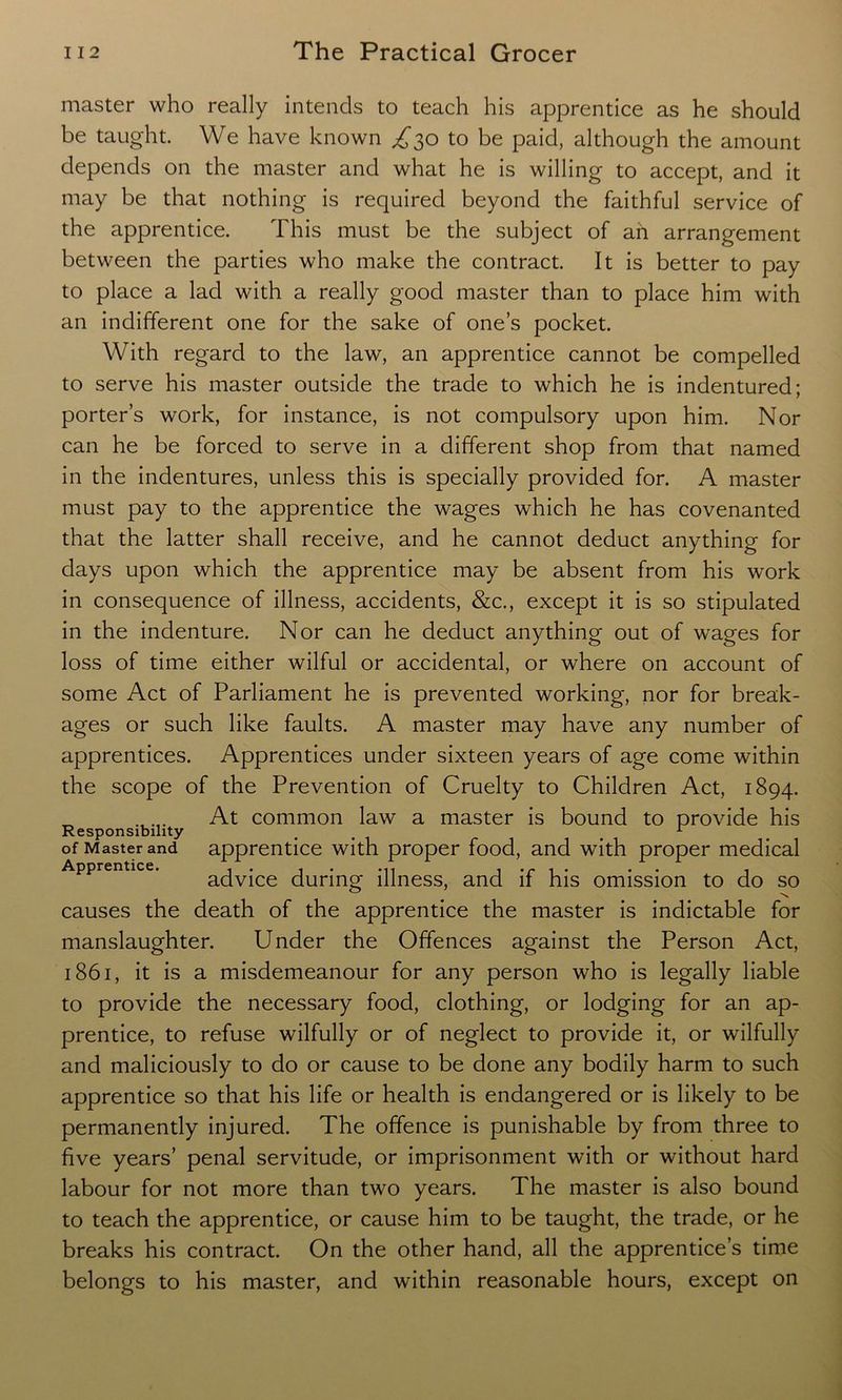 master who really intends to teach his apprentice as he should be taught. We have known £30 to be paid, although the amount depends on the master and what he is willing to accept, and it may be that nothing is required beyond the faithful service of the apprentice. This must be the subject of ah arrangement between the parties who make the contract. It is better to pay to place a lad with a really good master than to place him with an indifferent one for the sake of one’s pocket. With regard to the law, an apprentice cannot be compelled to serve his master outside the trade to which he is indentured; porter’s work, for instance, is not compulsory upon him. Nor can he be forced to serve in a different shop from that named in the indentures, unless this is specially provided for. A master must pay to the apprentice the wages which he has covenanted that the latter shall receive, and he cannot deduct anything for days upon which the apprentice may be absent from his work in consequence of illness, accidents, &c., except it is so stipulated in the indenture. Nor can he deduct anything out of wages for loss of time either wilful or accidental, or where on account of some Act of Parliament he is prevented working, nor for break- ages or such like faults. A master may have any number of apprentices. Apprentices under sixteen years of age come within the scope of the Prevention of Cruelty to Children Act, 1894. At common law a master is bound to provide his Responsibility ... 1 of Master and apprentice with proper food, and with proper medical ApprcnticCi -« • ■» • •• i advice during illness, and it his omission to do so causes the death of the apprentice the master is indictable for manslaughter. Under the Offences against the Person Act, 1861, it is a misdemeanour for any person who is legally liable to provide the necessary food, clothing, or lodging for an ap- prentice, to refuse wilfully or of neglect to provide it, or wilfully and maliciously to do or cause to be done any bodily harm to such apprentice so that his life or health is endangered or is likely to be permanently injured. The offence is punishable by from three to five years’ penal servitude, or imprisonment with or without hard labour for not more than two years. The master is also bound to teach the apprentice, or cause him to be taught, the trade, or he breaks his contract. On the other hand, all the apprentice’s time belongs to his master, and within reasonable hours, except on