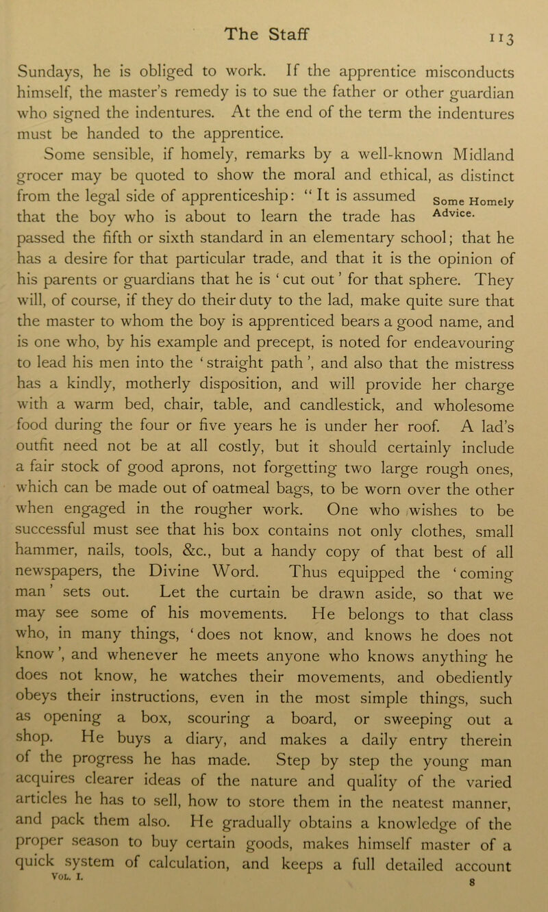 1T3 Sundays, he is obliged to work. If the apprentice misconducts himself, the master’s remedy is to sue the father or other guardian who signed the indentures. At the end of the term the indentures must be handed to the apprentice. Some sensible, if homely, remarks by a well-known Midland grocer may be quoted to show the moral and ethical, as distinct from the legal side of apprenticeship: “ It is assumed Some Homeiy that the boy who is about to learn the trade has Advice- passed the fifth or sixth standard in an elementary school; that he has a desire for that particular trade, and that it is the opinion of his parents or guardians that he is ‘ cut out ’ for that sphere. They will, of course, if they do their duty to the lad, make quite sure that the master to whom the boy is apprenticed bears a good name, and is one who, by his example and precept, is noted for endeavouring to lead his men into the ‘ straight path ’, and also that the mistress has a kindly, motherly disposition, and will provide her charge with a warm bed, chair, table, and candlestick, and wholesome food during the four or five years he is under her roof. A lad’s outfit need not be at all costly, but it should certainly include a fair stock of good aprons, not forgetting two large rough ones, which can be made out of oatmeal bags, to be worn over the other when engaged in the rougher work. One who wishes to be successful must see that his box contains not only clothes, small hammer, nails, tools, &c., but a handy copy of that best of all newspapers, the Divine Word. Thus equipped the ‘coming man ’ sets out. Let the curtain be drawn aside, so that we may see some of his movements. He belongs to that class who, in many things, ‘ does not know, and knows he does not know , and whenever he meets anyone who knows anything he does not know, he watches their movements, and obediently obeys their instructions, even in the most simple things, such as opening a box, scouring a board, or sweeping out a shop. He buys a diary, and makes a daily entry therein of the progress he has made. Step by step the young man acquires clearer ideas of the nature and quality of the varied articles he has to sell, how to store them in the neatest manner, and pack them also. He gradually obtains a knowledge of the proper season to buy certain goods, makes himself master of a quick system of calculation, and keeps a full detailed account