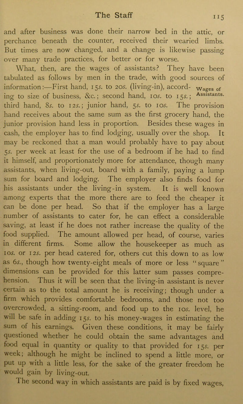 and after business was done their narrow bed in the attic, or perchance beneath the counter, received their wearied limbs. But times are now changed, and a change is likewise passing over many trade practices, for better or for worse. What, then, are the wages of assistants? They have been tabulated as follows by men in the trade, with good sources of information:—First hand, 15J. to 20s. (living-in), accord- wages of ing to size of business, &c.; second hand, 105. to 153*.; Assistants* third hand, 8s. to 12s.; junior hand, 55. to 10s. The provision hand receives about the same sum as the first grocery hand, the junior provision hand less in proportion. Besides these wages in cash, the employer has to find lodging, usually over the shop. It may be reckoned that a man would probably have to pay about 5s. per week at least for the use of a bedroom if he had to find it himself, and proportionately more for attendance, though many assistants, when living-out, board with a family, paying a lump sum for board and lodging. The employer also finds food for his assistants under the living-in system. It is well known among experts that the more there are to feed the cheaper it can be done per head. So that if the employer has a large number of assistants to cater for, he can effect a considerable saving, at least if he does not rather increase the quality of the food supplied. The amount allowed per head, of course, varies in different firms. Some allow the housekeeper as much as 10^. or 12s. per head catered for, others cut this down to as low as 6s., though how twenty-eight meals of more or less “square” dimensions can be provided for this latter sum passes compre- hension. Thus it will be seen that the living-in assistant is never certain as to the total amount he is receiving; though under a firm which provides comfortable bedrooms, and those not too overcrowded, a sitting-room, and food up to the ios. level, he will be safe in adding 155. to his money-wages in estimating the sum of his earnings. Given these conditions, it may be fairly questioned whether he could obtain the same advantages and food equal in quantity or quality to that provided for 15^. per week; although he might be inclined to spend a little more, or put up with a little less, for the sake of the greater freedom he would gain by living-out. I he second way in which assistants are paid is by fixed wages,