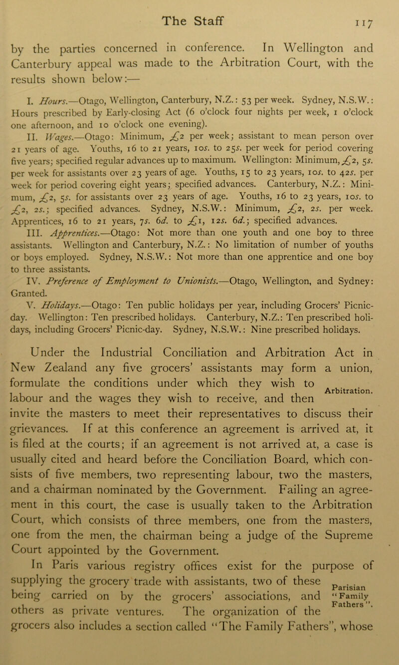 ii 7 by the parties concerned in conference. In Wellington and Canterbury appeal was made to the Arbitration Court, with the results shown below:— I. Hours.—Otago, Wellington, Canterbury, N.Z.: 53 per week. Sydney, N.S.W.: Hours prescribed by Early-closing Act (6 o’clock four nights per week, 1 o’clock one afternoon, and 10 o’clock one evening). II. Wages.—Otago: Minimum, jf2 per week; assistant to mean person over 21 years of age. Youths, 16 to 21 years, ioj. to 25J. per week for period covering five years; specified regular advances up to maximum. Wellington: Minimum,£2, 5s. per week for assistants over 23 years of age. Youths, 15 to 23 years, ioj. to 42s. per week for period covering eight years; specified advances. Canterbury, N.Z.: Mini- mum, £2, 53-. for assistants over 23 years of age. Youths, 16 to 23 years, io^. to jC2, 2s.; specified advances. Sydney, N.S.W.: Minimum, jf2, 2s. per week. Apprentices, 16 to 21 years, 7s. 6d. to jQi, 12s. 6d.; specified advances. III. Apprentices.—Otago: Not more than one youth and one boy to three assistants. Wellington and Canterbury, N.Z.: No limitation of number of youths or boys employed. Sydney, N.S.W.: Not more than one apprentice and one boy to three assistants. IV. Preference of Employment to Unionists.—Otago, Wellington, and Sydney: Granted. V. Holidays.—Otago: Ten public holidays per year, including Grocers’ Picnic- day. Wellington: Ten prescribed holidays. Canterbury, N.Z.: Ten prescribed holi- days, including Grocers’ Picnic-day. Sydney, N.S.W.: Nine prescribed holidays. Under the Industrial Conciliation and Arbitration Act in New Zealand any five grocers’ assistants may form a union, formulate the conditions under which they wish to 11 11 1 -ii Arbitration. labour and the wages they wish to receive, and then invite the masters to meet their representatives to discuss their grievances. If at this conference an agreement is arrived at, it is filed at the courts; if an agreement is not arrived at, a case is usually cited and heard before the Conciliation Board, which con- sists of five members, two representing labour, two the masters, and a chairman nominated by the Government. Failing an agree- ment in this court, the case is usually taken to the Arbitration Court, which consists of three members, one from the masters, one from the men, the chairman being a judge of the Supreme Court appointed by the Government. In Paris various registry offices exist for the purpose of supplying the grocery trade with assistants, two of these . . • • # x cirlSlHrl being carried on by the grocers’ associations, and “Family 1 . _i r , Fathers’'. others as private ventures. I he organization of the grocers also includes a section called “The Family Fathers”, whose