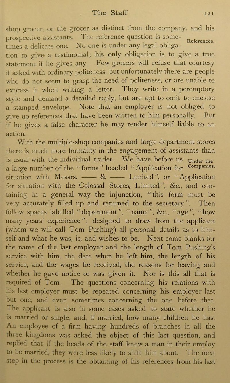 shop grocer, or the grocer as distinct from the company, and his prospective assistants. The reference question is some- r r r . _ References. times a delicate one. No one is under any legal obliga- tion to give- a testimonial; his only obligation is to give a true statement if he gives any. Few grocers will refuse that courtesy if asked with ordinary politeness, but unfortunately there are people who do not seem to grasp the need of politeness, or are unable to express it when writing a letter. They write in a peremptory style and demand a detailed reply, but are apt to omit to enclose a stamped envelope. Note that an employer is not obliged to give up references that have been written to him personally. But if he gives a false character he may render himself liable to an action. With the multiple-shop companies and large department stores there is much more formality in the engagement of assistants than is usual with the individual trader. We have before us under the a large number of the “forms” headed “Application for ComPames- situation with Messrs. & Limited”, or “Application for situation with the Colossal Stores, Limited ”, &c., and con- taining in a general way the injunction, “ this form must be very accurately filled up and returned to the secretary ”. Then follow spaces labelled “department”, “name”, &c., “age”, “how many years’ experience”; designed to draw from the applicant (whom we will call Tom Pushing) all personal details as to him- self and what he was, is, and wishes to be. Next come blanks for the name of the last employer and the length of Tom Pushing’s service with him, the date when he left him, the length of his service, and the wages he received, the reasons for leaving and whether he gave notice or was given it. Nor is this all that is required of Tom. The questions concerning his relations with his last employer must be repeated concerning his employer last but one, and even sometimes concerning the one before that. 7 he applicant is also in some cases asked to state whether he is married or single, and, if married, how many children he has. An employee of a firm having hundreds of branches in all the three kingdoms was asked the object of this last question, and replied that if the heads of the staff knew a man in their employ to be married, they were less likely to shift him about. 77ie next step in the process is the obtaining of his references from his last