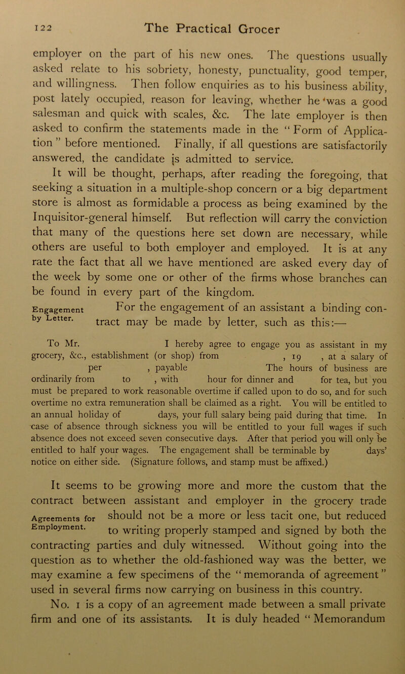 employer on the part of his new ones. The questions usually asked relate to his sobriety, honesty, punctuality, good temper, and willingness. Then follow enquiries as to his business ability, post lately occupied, reason for leaving, whether he 'was a good salesman and quick with scales, &c. The late employer is then asked to confirm the statements made in the “Form of Applica- tion ” before mentioned. Finally, if all questions are satisfactorily answered, the candidate is admitted to service. It will be thought, perhaps, after reading the foregoing, that seeking a situation in a multiple-shop concern or a big department store is almost as formidable a process as being examined by the Inquisitor-general himself. But reflection will carry the conviction that many of the questions here set down are necessary, while others are useful to both employer and employed. It is at any rate the fact that all we have mentioned are asked every day of the week by some one or other of the firms whose branches can be found in every part of the kingdom. Engagement For the engagement of an assistant a binding con- by Letter. tract may be made by letter, such as this:— To Mr. I hereby agree to engage you as assistant in my grocery, &c., establishment (or shop) from ,19 , at a salary of per , payable The hours of business are ordinarily from to , with hour for dinner and for tea, but you must be prepared to work reasonable overtime if called upon to do so, and for such overtime no extra remuneration shall be claimed as a right. You will be entitled to an annual holiday of days, your full salary being paid during that time. In case of absence through sickness you will be entitled to youi full wages if such absence does not exceed seven consecutive days. After that period you will only be entitled to half your wages. The engagement shall be terminable by days’ notice on either side. (Signature follows, and stamp must be affixed.) It seems to be growing more and more the custom that the contract between assistant and employer in the grocery trade Agreements for should not be a more or less tacit one, but reduced Employment. t0 writing properly stamped and signed by both the contracting parties and duly witnessed. Without going into the question as to whether the old-fashioned way was the better, we may examine a few specimens of the “ memoranda of agreement ” used in several firms now carrying on business in this country. No. 1 is a copy of an agreement made between a small private firm and one of its assistants. It is duly headed “ Memorandum