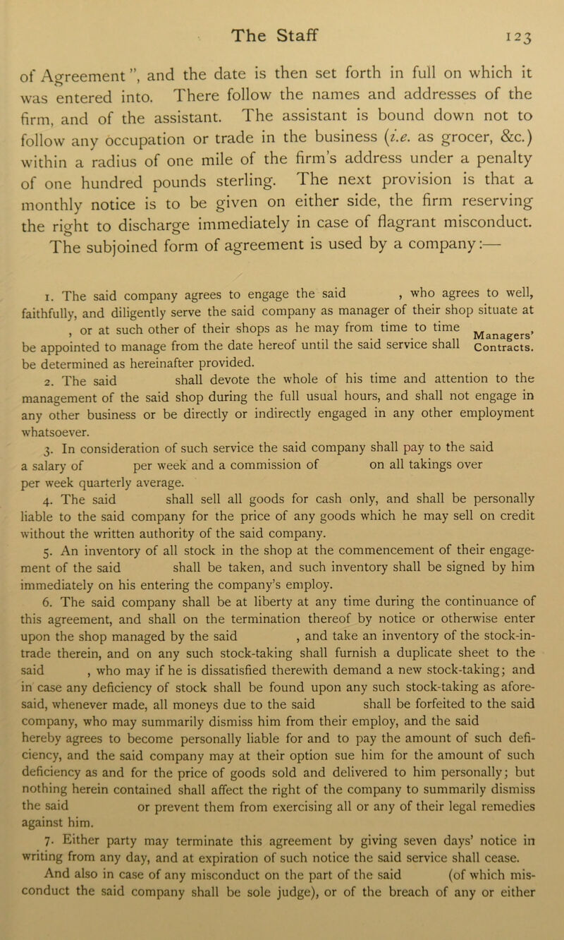 of Agreement ”, and the date is then set forth in full on which it was entered into. There follow the names and addresses of the firm, and of the assistant. The assistant is bound down not to follow any occupation or trade in the business (i.e. as grocer, &c.) within a radius of one mile of the firm’s address under a penalty of one hundred pounds sterling. The next provision is that a monthly notice is to be given on either side, the firm reserving the right to discharge immediately in case of flagrant misconduct. The subjoined form of agreement is used by a company:— 1. The said company agrees to engage the said , who agrees to well, faithfully, and diligently serve the said company as manager of their shop situate at , or at such other of their shops as he may from time to time Managers, be appointed to manage from the date hereof until the said service shall Contracts, be determined as hereinafter provided. 2. The said shall devote the whole of his time and attention to the management of the said shop during the full usual hours, and shall not engage in any other business or be directly or indirectly engaged in any other employment whatsoever. 3. In consideration of such service the said company shall pay to the said a salary of per week and a commission of on all takings over per week quarterly average. 4. The said shall sell all goods for cash only, and shall be personally liable to the said company for the price of any goods which he may sell on credit without the written authority of the said company. 5. An inventory of all stock in the shop at the commencement of their engage- ment of the said shall be taken, and such inventory shall be signed by him immediately on his entering the company’s employ. 6. The said company shall be at liberty at any time during the continuance of this agreement, and shall on the termination thereof by notice or otherwise enter upon the shop managed by the said , and take an inventory of the stock-in- trade therein, and on any such stock-taking shall furnish a duplicate sheet to the said , who may if he is dissatisfied therewith demand a new stock-taking; and in case any deficiency of stock shall be found upon any such stock-taking as afore- said, whenever made, all moneys due to the said shall be forfeited to the said company, who may summarily dismiss him from their employ, and the said hereby agrees to become personally liable for and to pay the amount of such defi- ciency, and the said company may at their option sue him for the amount of such deficiency as and for the price of goods sold and delivered to him personally; but nothing herein contained shall affect the right of the company to summarily dismiss the said or prevent them from exercising all or any of their legal remedies against him. 7. Either party may terminate this agreement by giving seven days’ notice in writing from any day, and at expiration of such notice the said service shall cease. And also in case of any misconduct on the part of the said (of which mis- conduct the said company shall be sole judge), or of the breach of any or either