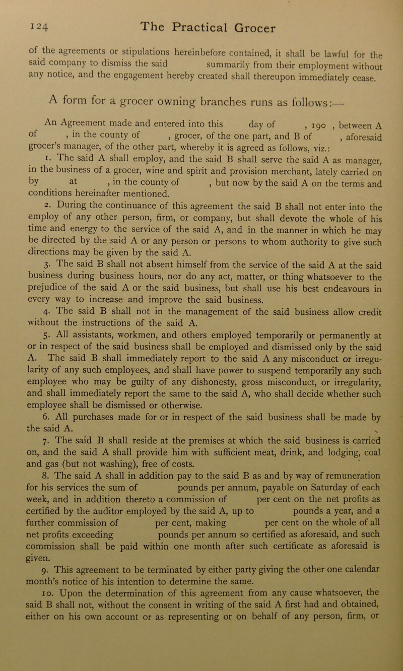 of the agreements or stipulations hereinbefore contained, it shall be lawful for the said company to dismiss the said summarily from their employment without any notice, and the engagement hereby created shall thereupon immediately cease. A form for a grocer owning branches runs as follows:— An Agreement made and entered into this day of , 190 , between A of , in the county of , grocer, of the one part, and B of , aforesaid grocer’s manager, of the other part, whereby it is agreed as follows, viz.: 1. The said A shall employ, and the said B shall serve the said A as manager, in the business of a grocer, wine and spirit and provision merchant, lately carried on by at , in the county of , but now by the said A on the terms and conditions hereinafter mentioned. 2. During the continuance of this agreement the said B shall not enter into the employ of any other person, firm, or company, but shall devote the whole of his time and energy to the service of the said A, and in the manner in which he may be directed by the said A or any person or persons to whom authority to give such directions may be given by the said A. 3. The said B shall not absent himself from the service of the said A at the said business during business hours, nor do any act, matter, or thing whatsoever to the prejudice of the said A or the said business, but shall use his best endeavours in every way to increase and improve the said business. 4. The said B shall not in the management of the said business allow credit without the instructions of the said A. 5. All assistants, workmen, and others employed temporarily or permanently at or in respect of the said business shall be employed and dismissed only by the said A. The said B shall immediately report to the said A any misconduct or irregu- larity of any such employees, and shall have power to suspend temporarily any such employee who may be guilty of any dishonesty, gross misconduct, or irregularity, and shall immediately report the same to the said A, who shall decide whether such employee shall be dismissed or otherwise. 6. All purchases made for or in respect of the said business shall be made by the said A. ^ 7. The said B shall reside at the premises at which the said business is carried on, and the said A shall provide him with sufficient meat, drink, and lodging, coal and gas (but not washing), free of costs. 8. The said A shall in addition pay to the said B as and by way of remuneration for his services the sum of pounds per annum, payable on Saturday of each week, and in addition thereto a commission of per cent on the net profits as certified by the auditor employed by the said A, up to pounds a year, and a further commission of per cent, making per cent on the whole of all net profits exceeding pounds per annum so certified as aforesaid, and such commission shall be paid within one month after such certificate as aforesaid is given. 9. This agreement to be terminated by either party giving the other one calendar month’s notice of his intention to determine the same. 10. Upon the determination of this agreement from any cause whatsoever, the said B shall not, without the consent in writing of the said A first had and obtained, either on his own account or as representing or on behalf of any person, firm, or