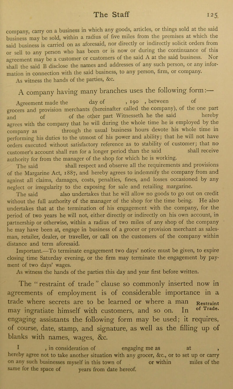 company, carry on a business in which any goods, articles, or things sold at the said business may be sold, within a radius of five miles from the premises at which the said business is carried on as aforesaid, nor directly or indirectly solicit orders from or sell to any person who has been or is now or during the continuance of this agreement may be a customer or customers of the said A at the said business. Nor shall the said B disclose the names and addresses of any such person, or any infor- mation in connection with the said business, to any person, firm, or company. As witness the hands of the parties, &c. A company having many branches uses the following form:— Agreement made the day of j i9° j between of grocers and provision merchants (hereinafter called the company), of the one part and of of the other part Witnesseth he the said hereby agrees with the company that he will during the whole time he is employed by the QQjyjpany as through the usual business hours devote his whole time in performing his duties to the utmost of his power and ability, that he will not have orders executed without satisfactory reference as to stability of customer; that no customer’s account shall run for a longer period than the said shall receive authority for from the manager of the shop for which he is working. The said shall respect and observe all the requirements and provisions of the Margarine Act, 1887, and hereby agrees to indemnify the company from and against all claims, damages, costs, penalties, fines, and losses occasioned by any neglect or irregularity to the exposing for sale and retailing margarine. The said also undertakes that he will allow no goods to go out on credit without the full authority of the manager of the shop for the time being. He also undertakes that at the termination of his engagement with the company, for the period of two years he will not, either directly or indirectly on his own account, in partnership or otherwise, within a radius of two miles of any shop of the company he may have been at, engage in business of a grocer or provision merchant as sales- man, retailer, dealer, or traveller, or call on the customers of the company within distance and term aforesaid. Important.—To terminate engagement two days’ notice must be given, to expire closing time Saturday evening, or the firm may terminate the engagement by pay- ment of two days’ wages. As witness the hands of the parties this day and year first before written. The “ restraint of trade ” clause so commonly inserted now in agreements of employment is of considerable importance in a trade where secrets are to be learned or where a man may ingratiate himself with customers, and so on. In engaging assistants the following form may be used; it requires, of course, date, stamp, and signature, as well as the filling up of blanks with names, wages, &c. Restraint of Trade. I , in consideration of engaging me as at , hereby agree not to take another situation with any grocer, &c., or to set up or carry on any such businesses myself in this town of or within miles of the same for the space of years from date hereof.