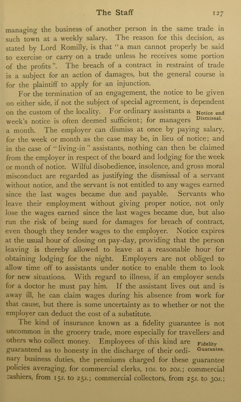 managing the business of another person in the same trade in such town at a weekly salary. The reason for this decision, as stated by Lord Romilly, is that “a man cannot properly be said to exercise or carry on a trade unless he receives some portion of the profits The breach of a contract in restraint of trade is a subject for an action of damages, but the general course is for the plaintiff to apply for an injunction. For the termination of an engagement, the notice to be given on either side, if not the subject of special agreement, is dependent on the custom of the locality. For ordinary assistants a N0tice and week’s notice is often deemed sufficient; for managers DismissaL a month. The employer can dismiss at once by paying salary, for the week or month as the case may be, in lieu of notice; and in the case of “ living-in ” assistants, nothing can then be claimed from the employer in respect of the board and lodging for the week or month of notice. Wilful disobedience, insolence, and gross moral misconduct are regarded as justifying the dismissal of a servant without notice, and the servant is not entitled to any wages earned since the last wages became due and payable. Servants who leave their employment without giving proper notice, not only lose the wages earned since the last wages became due, but also run the risk of being sued for damages for breach of contract, even though they tender wages to the employer. Notice expires at the usual hour of closing on pay-day, providing that the person leaving is thereby allowed to leave at a reasonable hour for obtaining lodging for the night. Employers are not obliged to allow time off to assistants under notice to enable them to look for new situations. With regard to illness, if an employer sends for a doctor he must pay him. If the assistant lives out and is away ill, he can claim wages during his absence from work for that cause, but there is some uncertainty as to whether or not the employer can deduct the cost of a substitute. The kind of insurance known as a fidelity guarantee is not uncommon in the grocery trade, more especially for travellers and others who collect money. Employees of- this kind are Fidelity guaranteed as to honesty in the discharge of their ordi- Guarantee, nary business duties, the premiums charged for these guarantee policies averaging, for commercial clerks, 10s. to 20s.; commercial cashiers, from 15^. to 25^.; commercial collectors, from 25^. to 30^'.;