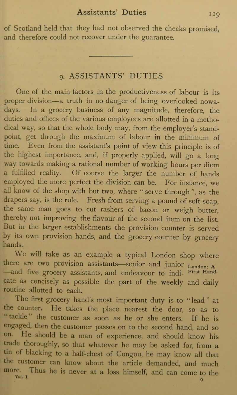 129 of Scotland held that they had not observed the checks promised, and therefore could not recover under the guarantee. 9. ASSISTANTS’ DUTIES One of the main factors in the productiveness of labour is its proper division—a truth in no danger of being overlooked nowa- days. In a grocery business of any magnitude, therefore, the duties and offices of the various employees are allotted in a metho- dical way, so that the whole body may, from the employer’s stand- point, get through the maximum of labour in the minimum of time. Even from the assistant’s point of view this principle is of the highest importance, and, if properly applied, will go a long way towards making a rational number of working hours per diem a fulfilled reality. Of course the larger the number of hands employed the more perfect the division can be. For instance, we all know of the shop with but two, where “serve through”, as the drapers say, is the rule. Fresh from serving a pound of soft soap, the same man goes to cut rashers of bacon or weigh butter, thereby not improving the flavour of the second item on the list. But in the larger establishments the provision counter is served by its own provision hands, and the grocery counter by grocery hands. We will take as an example a typical London shop where there are two provision assistants—senior and junior London. A —and five grocery assistants, and endeavour to indi- First Hand- cate as concisely as possible the part of the weekly and daily routine allotted to each. The first grocery hand’s most important duty is to “ lead ” at the counter. He takes the place nearest the door, so as to “tackle’ the customer as soon as he or she enters. If he is engaged, then the customer passes on to the second hand, and so on. He should be a man of experience, and should know his trade thoroughly, so that whatever he may be asked for, from a tin of blacking to a half-chest of Congou, he may know all that the customer can know about the article demanded, and much more. I hus he is never at a loss himself, and can come to the VOL. 1.