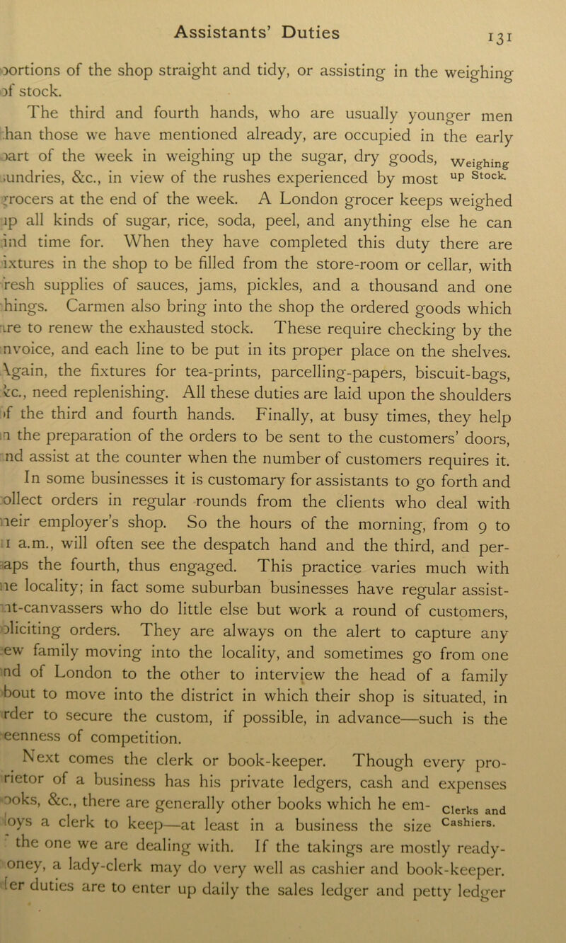 131 oortions of the shop straight and tidy, or assisting in the weighing )f stock. The third and fourth hands, who are usually younger men han those we have mentioned already, are occupied in the early oart of the week in weighing up the sugar, dry goods, weighing .undries, &c., in view of the rushes experienced by most up Stock grocers at the end of the week. A London grocer keeps weighed ip all kinds of sugar, rice, soda, peel, and anything else he can ind time for. When they have completed this duty there are ixtures in the shop to be filled from the store-room or cellar, with resh supplies of sauces, jams, pickles, and a thousand and one hings. Carmen also bring into the shop the ordered goods which ire to renew the exhausted stock. These require checking by the invoice, and each line to be put in its proper place on the shelves. \gain, the fixtures for tea-prints, parcelling-papers, biscuit-bags, cc., need replenishing. All these duties are laid upon the shoulders >f the third and fourth hands. Finally, at busy times, they help a the preparation of the orders to be sent to the customers’ doors, nd assist at the counter when the number of customers requires it. In some businesses it is customary for assistants to go forth and ollect orders in regular rounds from the clients who deal with neir employer’s shop. So the hours of the morning, from 9 to 1 a.m., will often see the despatch hand and the third, and per- aps the fourth, thus engaged. This practice varies much with ue locality; in fact some suburban businesses have regular assist- it-canvassers who do little else but work a round of customers, eliciting orders. They are always on the alert to capture any ew family moving into the locality, and sometimes go from one nd of London to the other to interview the head of a family bout to move into the district in which their shop is situated, in rder to secure the custom, if possible, in advance—such is the eenness of competition. Next comes the clerk or book-keeper. Though every pro- netor of a business has his private ledgers, cash and expenses noks, &c., there are generally other books which he em- clerks and oys a clerk to keep—at least in a business the size Cashiers- the one we are dealing with. If the takings are mostly ready- oney, a lady-clerk may do very well as cashier and book-keeper, fer duties are to enter up daily the sales ledger and petty ledger