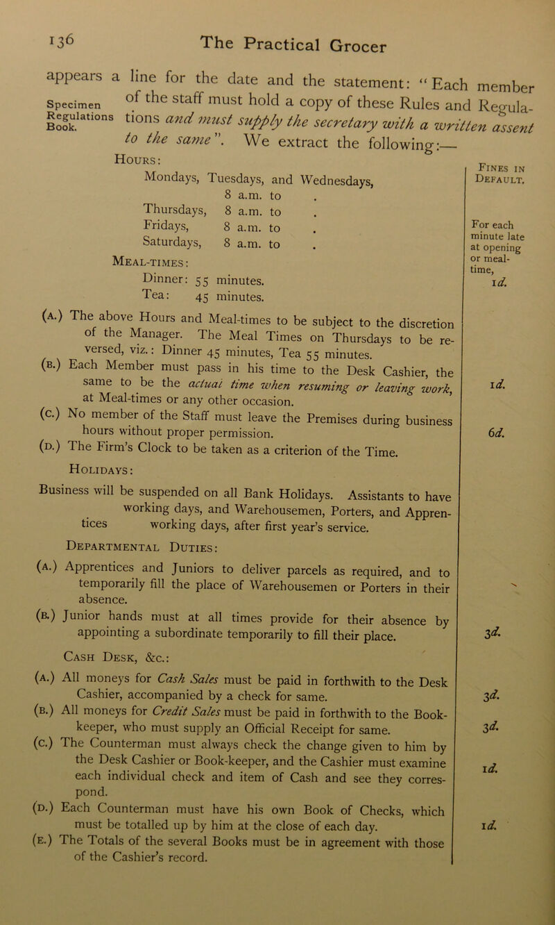 Fines in Default. For each minute late at opening or meal- time, id. appears a line for the date and the statement: “Each member Specimen of tlle staff must hold a copy of these Rules and Regula- rs ook.’atl°ns tlons an^ must supply the secretary with a written assent to the same. We extract the following:— Hours: Mondays, Tuesdays, and Wednesdays, 8 a.m. to Thursdays, 8 a.m. to Fridays, 8 a.m. to Saturdays, 8 a.m. to Meal-times: Dinner: 55 minutes. Tea: 45 minutes. (a.) The above Hours and Meal-times to be subject to the discretion of the Manager. The Meal Times on Thursdays to be re- versed, viz.: Dinner 45 minutes, Tea 55 minutes. (b.) Each Member must pass in his time to the Desk Cashier, the same to be the actual time when resuming or leaving work, at Meal-times or any other occasion. (c.) No member of the Staff must leave the Premises during business hours without proper permission. (d.) The Firm’s Clock to be taken as a criterion of the Time. Holidays: Business will be suspended on all Bank Holidays. Assistants to have working days, and Warehousemen, Porters, and Appren- tices working days, after first year’s service. id. 6d. Departmental Duties: (a.) Apprentices and Juniors to deliver parcels as required, and to temporarily fill the place of Warehousemen or Porters in their absence. (b.) Junior hands must at all times provide for their absence by appointing a subordinate temporarily to fill their place. Cash Desk, &c.: (a.) All moneys for Cash Sales must be paid in forthwith to the Desk Cashier, accompanied by a check for same. (b.) All moneys for Credit Sales must be paid in forthwith to the Book- keeper, who must supply an Official Receipt for same. (c.) The Counterman must always check the change given to him by the Desk Cashier or Book-keeper, and the Cashier must examine each individual check and item of Cash and see they corres- pond. (d.) Each Counterman must have his own Book of Checks, which must be totalled up by him at the close of each day. (e.) The Totals of the several Books must be in agreement with those of the Cashier’s record. id. id. id. id. id.