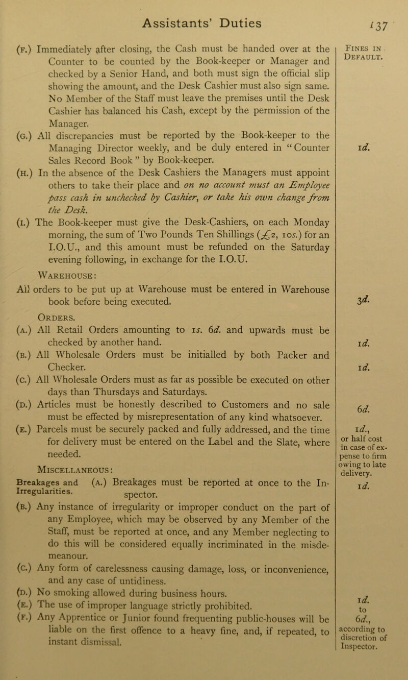 (f.) Immediately after closing, the Cash must be handed over at the Counter to be counted by the Book-keeper or Manager and checked by a Senior Hand, and both must sign the official slip showing the amount, and the Desk Cashier must also sign same. No Member of the Staff must leave the premises until the Desk Cashier has balanced his Cash, except by the permission of the Manager. (g.) All discrepancies must be reported by the Book-keeper to the Managing Director weekly, and be duly entered in “Counter Sales Record Book ” by Book-keeper. (h.) In the absence of the Desk Cashiers the Managers must appoint others to take their place and on no accoimt ?nust an Employee pass cash in unchecked by Cashier, or take his ozvn change from the Desk. (i.) The Book-keeper must give the Desk-Cashiers, on each Monday morning, the sum of Two Pounds Ten Shillings (^2, ioj-.) for an I.O.U., and this amount must be refunded on the Saturday evening following, in exchange for the I.O.U. Warehouse : Ail orders to be put up at Warehouse must be entered in Warehouse book before being executed. Orders. (a.) All Retail Orders amounting to is. 6d. and upwards must be checked by another hand. (b.) All Wholesale Orders must be initialled by both Packer and Checker. (c.) All Wholesale Orders must as far as possible be executed on other days than Thursdays and Saturdays. (d.) Articles must be honestly described to Customers and no sale must be effected by misrepresentation of any kind whatsoever. (e.) Parcels must be securely packed and fully addressed, and the time for delivery must be entered on the Label and the Slate, where needed. Miscellaneous: Breakages and (a.) Breakages must be reported at Once to the In- Irregularities. spector. (b.) Any instance of irregularity or improper conduct on the part of any Employee, which may be observed by any Member of the Staff, must be reported at once, and any Member neglecting to do this will be considered equally incriminated in the misde- meanour. (c.) Any form of carelessness causing damage, loss, or inconvenience, and any case of untidiness. (d.) No smoking allowed during business hours. (e.) The use of improper language strictly prohibited. (f.) Any Apprentice or Junior found frequenting public-houses will be liable on the first offence to a heavy fine, and, if repeated, to instant dismissal. '37 Fines in Default. id. id. id. id. 6d. id., or half cost in case of ex- pense to firm owing to late delivery. id. id. to 6d, according to discretion of Inspector.