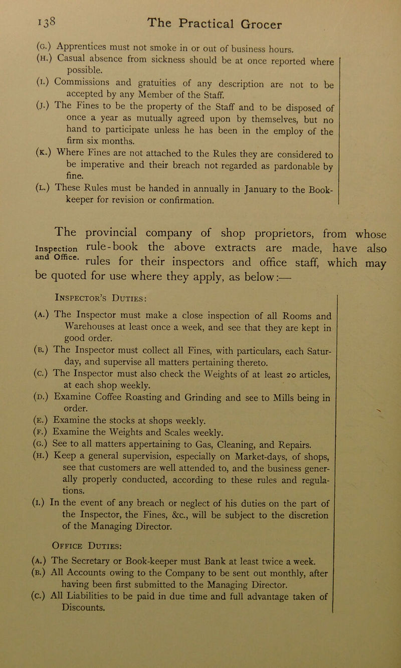(g.) Apprentices must not smoke in or out of business hours. (h.) Casual absence from sickness should be at once reported where possible. (1.) Commissions and gratuities of any description are not to be accepted by any Member of the Staff. (j.) The Fines to be the property of the Staff and to be disposed of once a year as mutually agreed upon by themselves, but no hand to participate unless he has been in the employ of the firm six months. (k.) Where Fines are not attached to the Rules they are considered to be imperative and their breach not regarded as pardonable by fine. (l.) These Rules must be handed in annually in January to the Book- keeper for revision or confirmation. The provincial company of shop proprietors, from whose inspection rule-book the above extracts are made, have also and office. ru]es for thejr inspectors and office staff, which may be quoted for use where they apply, as below:— Inspector’s Duties: (a.) The Inspector must make a close inspection of all Rooms and Warehouses at least once a week, and see that they are kept in good order. (b.) The Inspector must collect all Fines, with particulars, each Satur- day, and supervise all matters pertaining thereto. (c.) The Inspector must also check the Weights of at least 20 articles, at each shop weekly. (d.) Examine Coffee Roasting and Grinding and see to Mills being in order. ^ (e.) Examine the stocks at shops weekly. (f.) Examine the Weights and Scales weekly. (g.) See to all matters appertaining to Gas, Cleaning, and Repairs. (h.) Keep a general supervision, especially on Market-days, of shops, see that customers are well attended to, and the business gener- ally properly conducted, according to these rules and regula- tions. (1.) In the event of any breach or neglect of his duties on the part of the Inspector, the Fines, &c., will be subject to the discretion of the Managing Director. Office Duties: (a.) The Secretary or Book-keeper must Bank at least twice a week. (b.) All Accounts owing to the Company to be sent out monthly, after having been first submitted to the Managing Director. (c.) All Liabilities to be paid in due time and full advantage taken of Discounts.