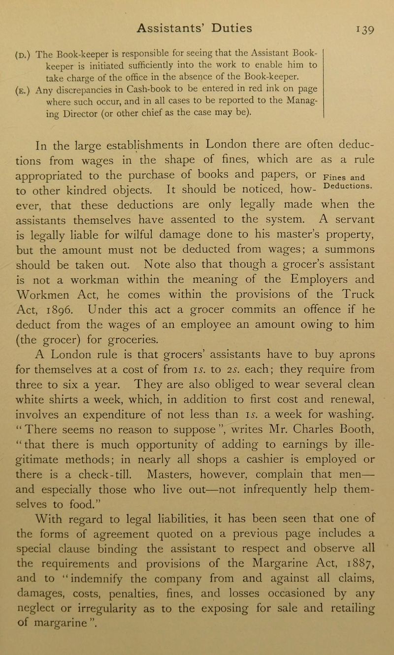 (d.) The Book-keeper is responsible for seeing that the Assistant Book- keeper is initiated sufficiently into the work to enable him to take charge of the office in the absence of the Book-keeper. (e.) Any discrepancies in Cash-book to be entered in red ink on page where such occur, and in all cases to be reported to the Manag- ing Director (or other chief as the case may be). In the large establishments in London there are often deduc- tions from wages in the shape of fines, which are as a rule appropriated to the purchase of books and papers, or pines and to other kindred objects. It should be noticed, how- Deductlons- ever, that these deductions are only legally made when the assistants themselves have assented to the system. A servant is legally liable for wilful damage done to his master’s property, but the amount must not be deducted from wages; a summons should be taken out. Note also that though a grocer’s assistant is not a workman within the meaning of the Employers and Workmen Act, he comes within the provisions of the Truck Act, 1896. Under this act a grocer commits an offence if he deduct from the wages of an employee an amount owing to him (the grocer) for groceries. A London rule is that grocers’ assistants have to buy aprons for themselves at a cost of from is. to 2s. each; they require from three to six a year. They are also obliged to wear several clean white shirts a week, which, in addition to first cost and renewal, involves an expenditure of not less than is. a week for washing. “There seems no reason to suppose”, writes Mr. Charles Booth, “ that there is much opportunity of adding to earnings by ille- gitimate methods; in nearly all shops a cashier is employed or there is a check-till. Masters, however, complain that men— and especially those who live out—not infrequently help them- selves to food.” With regard to legal liabilities, it has been seen that one of the forms of agreement quoted on a previous page includes a special clause binding the assistant to respect and observe all the requirements and provisions of the Margarine Act, 1887, and to “ indemnify the company from and against all claims, damages, costs, penalties, fines, and losses occasioned by any neglect or irregularity as to the exposing for sale and retailing of margarine