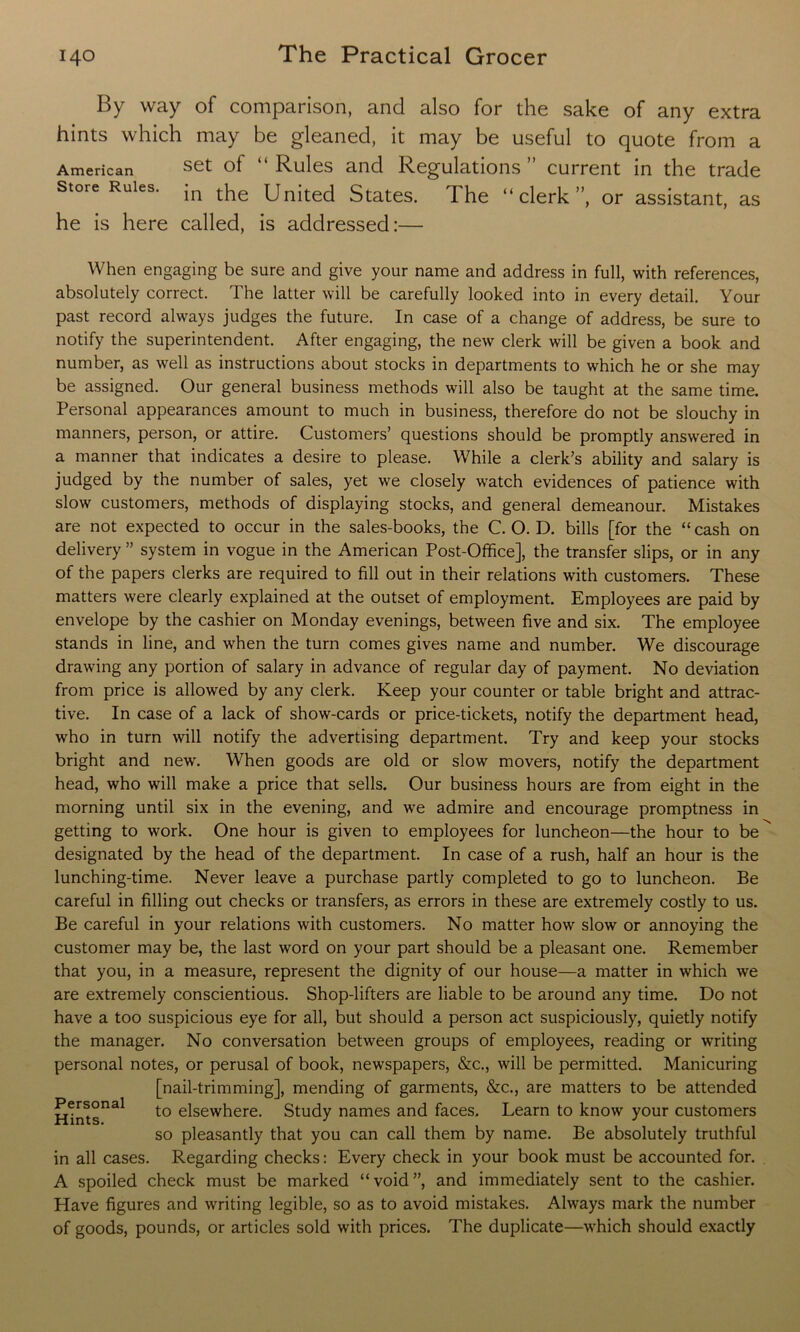 By way of comparison, and also for the sake of any extra hints which may be gleaned, it may be useful to quote from a set of “ Rules and Regulations ” current in the trade in the United States. The “clerk”, or assistant, as he is here called, is addressed:— American Store Rules. When engaging be sure and give your name and address in full, with references, absolutely correct. The latter will be carefully looked into in every detail. Your past record always judges the future. In case of a change of address, be sure to notify the superintendent. After engaging, the new clerk will be given a book and number, as well as instructions about stocks in departments to which he or she may be assigned. Our general business methods will also be taught at the same time. Personal appearances amount to much in business, therefore do not be slouchy in manners, person, or attire. Customers’ questions should be promptly answered in a manner that indicates a desire to please. While a clerk’s ability and salary is judged by the number of sales, yet we closely watch evidences of patience with slow customers, methods of displaying stocks, and general demeanour. Mistakes are not expected to occur in the sales-books, the C. O. D. bills [for the “ cash on delivery ” system in vogue in the American Post-Office], the transfer slips, or in any of the papers clerks are required to fill out in their relations with customers. These matters were clearly explained at the outset of employment. Employees are paid by envelope by the cashier on Monday evenings, between five and six. The employee stands in line, and when the turn comes gives name and number. We discourage drawing any portion of salary in advance of regular day of payment. No deviation from price is allowed by any clerk. Keep your counter or table bright and attrac- tive. In case of a lack of show-cards or price-tickets, notify the department head, who in turn will notify the advertising department. Try and keep your stocks bright and new. When goods are old or slow movers, notify the department head, who will make a price that sells. Our business hours are from eight in the morning until six in the evening, and we admire and encourage promptness in getting to work. One hour is given to employees for luncheon—the hour to be designated by the head of the department. In case of a rush, half an hour is the lunching-time. Never leave a purchase partly completed to go to luncheon. Be careful in filling out checks or transfers, as errors in these are extremely costly to us. Be careful in your relations with customers. No matter how slow or annoying the customer may be, the last word on your part should be a pleasant one. Remember that you, in a measure, represent the dignity of our house—a matter in which we are extremely conscientious. Shop-lifters are liable to be around any time. Do not have a too suspicious eye for all, but should a person act suspiciously, quietly notify the manager. No conversation between groups of employees, reading or writing personal notes, or perusal of book, newspapers, &c., will be permitted. Manicuring [nail-trimming], mending of garments, &c., are matters to be attended to elsewhere. Study names and faces. Learn to know your customers so pleasantly that you can call them by name. Be absolutely truthful in all cases. Regarding checks: Every check in your book must be accounted for. A spoiled check must be marked “void”, and immediately sent to the cashier. Have figures and writing legible, so as to avoid mistakes. Always mark the number of goods, pounds, or articles sold with prices. The duplicate—which should exactly Personal Hints.