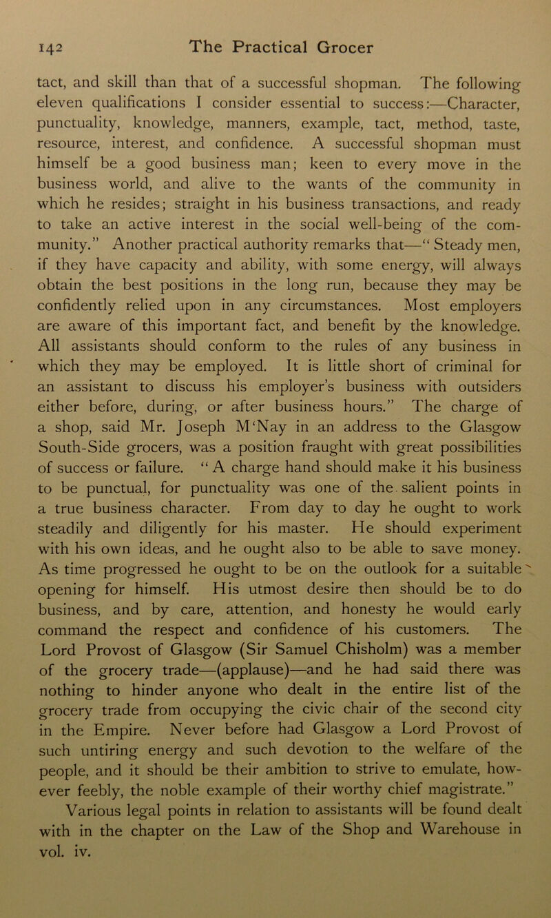 tact, and skill than that of a successful shopman. The following eleven qualifications I consider essential to success:—Character, punctuality, knowledge, manners, example, tact, method, taste, resource, interest, and confidence. A successful shopman must himself be a good business man; keen to every move in the business world, and alive to the wants of the community in which he resides; straight in his business transactions, and ready to take an active interest in the social well-being of the com- munity.” Another practical authority remarks that—“ Steady men, if they have capacity and ability, with some energy, will always obtain the best positions in the long run, because they may be confidently relied upon in any circumstances. Most employers are aware of this important fact, and benefit by the knowledge. All assistants should conform to the rules of any business in which they may be employed. It is little short of criminal for an assistant to discuss his employer’s business with outsiders either before, during, or after business hours.” The charge of a shop, said Mr. Joseph M'Nay in an address to the Glasgow South-Side grocers, was a position fraught with great possibilities of success or failure. “ A charge hand should make it his business to be punctual, for punctuality was one of the . salient points in a true business character. From day to day he ought to work steadily and diligently for his master. He should experiment with his own ideas, and he ought also to be able to save money. As time progressed he ought to be on the outlook for a suitable opening for himself. His utmost desire then should be to do business, and by care, attention, and honesty he would early command the respect and confidence of his customers. The Lord Provost of Glasgow (Sir Samuel Chisholm) was a member of the grocery trade—(applause)—and he had said there was nothing to hinder anyone who dealt in the entire list of the grocery trade from occupying the civic chair of the second city in the Empire. Never before had Glasgow a Lord Provost of such untiring energy and such devotion to the welfare of the people, and it should be their ambition to strive to emulate, how- ever feebly, the noble example of their worthy chief magistrate.” Various legal points in relation to assistants will be found dealt with in the chapter on the Law of the Shop and Warehouse in vol. iv.