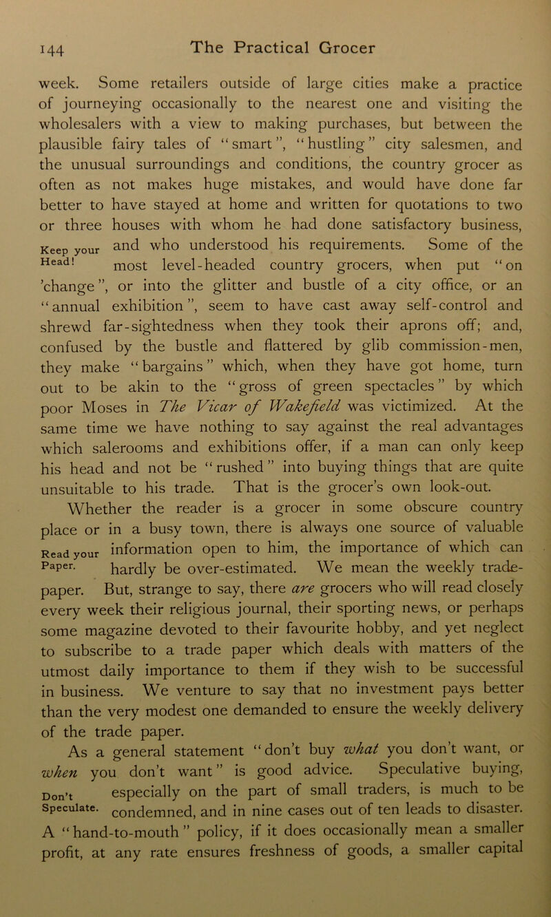 week. Some retailers outside of large cities make a practice of journeying occasionally to the nearest one and visiting the wholesalers with a view to making purchases, but between the plausible fairy tales of “smart”, “hustling” city salesmen, and the unusual surroundings and conditions, the country grocer as often as not makes huge mistakes, and would have done far better to have stayed at home and written for quotations to two or three houses with whom he had done satisfactory business, Keep your and who understood his requirements. Some of the Head! most level-headed country grocers, when put “on change ”, or into the glitter and bustle of a city office, or an “annual exhibition”, seem to have cast away self-control and shrewd far-sightedness when they took their aprons off; and, confused by the bustle and flattered by glib commission-men, they make “bargains” which, when they have got home, turn out to be akin to the “gross of green spectacles” by which poor Moses in The Vicar of Wakefield was victimized. At the same time we have nothing to say against the real advantages which salerooms and exhibitions offer, if a man can only keep his head and not be “rushed” into buying things that are quite unsuitable to his trade. That is the grocer’s own look-out. Whether the reader is a grocer in some obscure country place or in a busy town, there is always one source of valuable Read your information open to him, the importance of which can Paper. hardly be over-estimated. We mean the weekly trade- paper. But, strange to say, there are grocers who will read closely every week their religious journal, their sporting news, or perhaps some magazine devoted to their favourite hobby, and yet neglect to subscribe to a trade paper which deals with matters of the utmost daily importance to them if they wish to be successful in business. We venture to say that no investment pays better than the very modest one demanded to ensure the weekly delivery of the trade paper. As a general statement “ don’t buy what you don’t want, or when you don’t want” is good advice. Speculative buying, Don.t especially on the part of small traders, is much to be Speculate, condemned, and in nine cases out of ten leads to disaster. A “ hand-to-mouth ” policy, if it does occasionally mean a smaller profit, at any rate ensures freshness of goods, a smaller capital