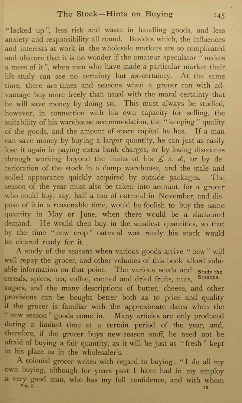 “ locked up ”, less risk and waste in handling goods, and less anxiety and responsibility all round. Besides which, the influences and interests at work in the wholesale markets are so complicated and obscure that it is no wonder if the amateur speculator “ makes a mess of it ”, when men who have made a particular market their life-study can see no certainty but ^-certainty. At the same time, there are times and seasons when a grocer can with ad- vantage buy more freely than usual with the moral certainty that he will save money by doing so. This must always be studied, however, in connection with his own capacity for selling, the suitability of his warehouse accommodation, the “keeping ” quality of the goods, and the amount of spare capital he has. If a man can save money by buying a larger quantity, he can just as easily lose it again in paying extra bank charges, or by losing discounts through working beyond the limits of his £ s. d., or by de- terioration of the stock in a damp warehouse, and the stale and soiled appearance quickly acquired by outside packages. The season of the year must also be taken into account, for a grocer who could buy, say, half a ton of oatmeal in November, and dis- pose of it in a reasonable time, would be foolish to buy the same quantity in May or June, when there would be a slackened demand. He would then buy in the smallest quantities, so that by the time “ new crop ” oatmeal was ready his stock would be cleared ready for it. A study of the seasons when various goods arrive “new” will well repay the grocer, and other volumes of this book afford valu- able information on that point. The various seeds and study the cereals, spices, tea, coffee, canned and dried fruits, nuts, Seasons- sugars, and the many descriptions of butter, cheese, and other provisions can be bought better both as to price and quality if the grocer is familiar with the approximate dates when the “ new season ” goods come in. Many articles are only produced during a limited time at a certain period of the year, and, therefore, if the grocer buys new-season stuff, he need not be afraid of buying a fair quantity, as it will be just as “fresh ” kept in his place as in the wholesaler’s. A colonial grocer writes with regard to buying: “ I do all my own buying, although for years past I have had in my employ a very good man, who has my full confidence, and with whom