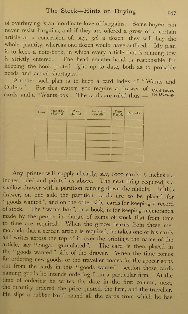 of overbuying is an inordinate love of bargains. Some buyers can never resist bargains, and if they are offered a gross of a certain article at a concession of, say, 3^. a dozen, they will buy the whole quantity, whereas one dozen would have sufficed. My plan is to keep a note-book, in which every article that is running low is strictly entered. The head counter-hand is responsible for keeping the book posted right up to date, both as to probable needs and actual shortages.” Another such plan is to keep a card index of “ Wants and Orders ”. For this system you require a drawer of Card Index cards, and a “Wants-box”. The cards are ruled thus:— for Buying. Date. Quantity- Ordered. Price Quoted. Firm and Traveller. Date Recvd. Remarks. Any printer will supply cheaply, say, 1000 cards, 6 inches x 4 inches, ruled and printed as above. The next thing required is a shallow drawer with a partition running down the middle. In this drawer, on one side the partition, cards are to be placed for “goods wanted ”, and on the other side, cards for keeping a record of stock. The wants-box , or a book, is for keeping memoranda made by the person in charge of items of stock that from time to time are required. When the grocer learns from these me- moranda that a certain article is required, he takes one of his cards and writes across the top of it, over the printing, the name of the article, say “Sugar, granulated”. The card is then placed in the “goods wanted ” side of the drawer. When the time comes for ordering new goods, or the traveller comes in, the grocer sorts out from the cards in this “goods wanted” section those cards naming goods he intends ordering from a particular firm. At the time of ordering he writes the date in the first column, next, the quantity ordered, the price quoted, the firm, and the traveller. He slips a rubber band round all the cards from which he has