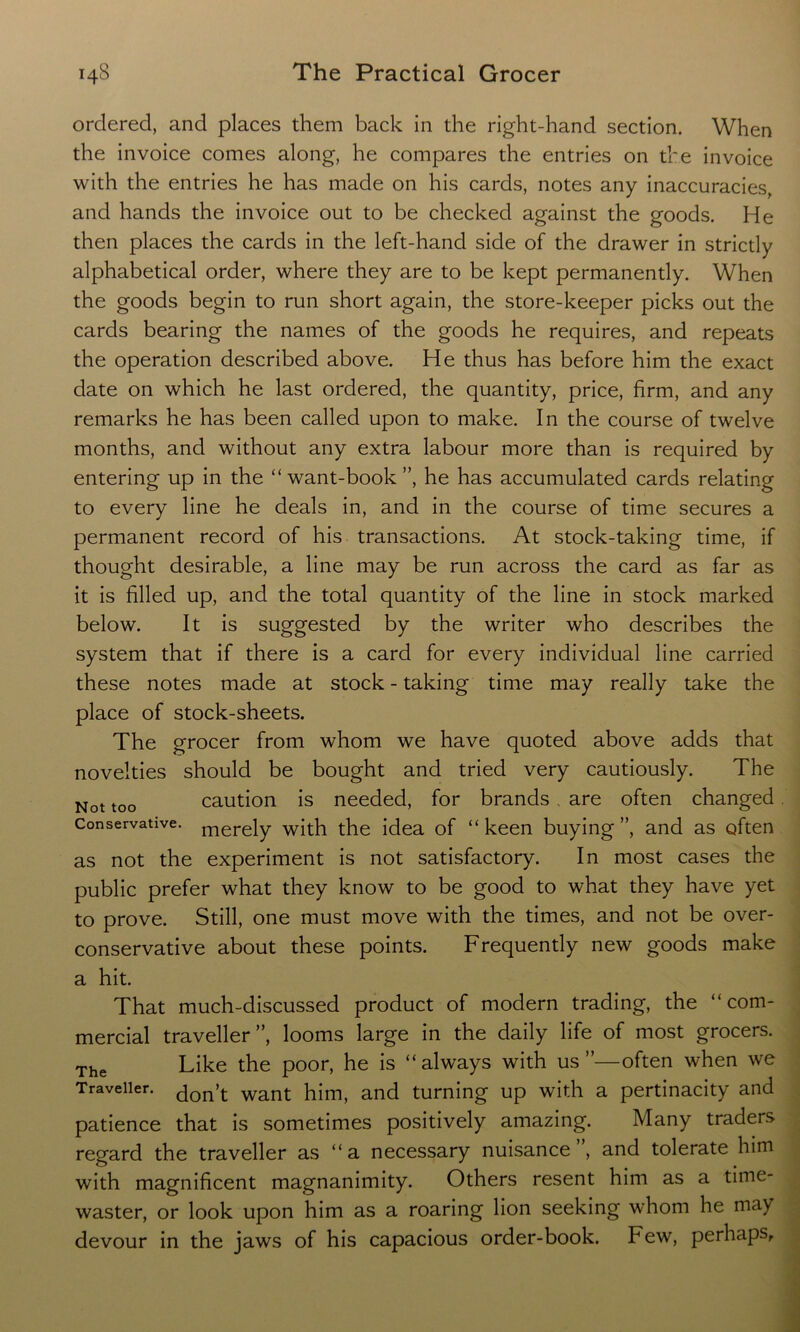 ordered, and places them back in the right-hand section. When the invoice comes along, he compares the entries on the invoice with the entries he has made on his cards, notes any inaccuracies, and hands the invoice out to be checked against the goods. He then places the cards in the left-hand side of the drawer in strictly alphabetical order, where they are to be kept permanently. When the goods begin to run short again, the store-keeper picks out the cards bearing the names of the goods he requires, and repeats the operation described above. He thus has before him the exact date on which he last ordered, the quantity, price, firm, and any remarks he has been called upon to make. In the course of twelve months, and without any extra labour more than is required by entering up in the “want-book”, he has accumulated cards relating to every line he deals in, and in the course of time secures a permanent record of his transactions. At stock-taking time, if thought desirable, a line may be run across the card as far as it is filled up, and the total quantity of the line in stock marked below. It is suggested by the writer who describes the system that if there is a card for every individual line carried these notes made at stock - taking time may really take the place of stock-sheets. The grocer from whom we have quoted above adds that novelties should be bought and tried very cautiously. The Not too caution is needed, for brands , are often changed Conservative. merejy with the idea of “keen buying”, and as often as not the experiment is not satisfactory. In most cases the public prefer what they know to be good to what they have yet to prove. Still, one must move with the times, and not be over- conservative about these points. Frequently new goods make a hit. That much-discussed product of modern trading, the “com- mercial traveller”, looms large in the daily life of most grocers. The Like the poor, he is “always with us”—often when we Traveller. don’t want him, and turning up with a pertinacity and patience that is sometimes positively amazing. Many traders regard the traveller as “a necessary nuisance”, and tolerate him with magnificent magnanimity. Others resent him as a time- waster, or look upon him as a roaring lion seeking whom he may devour in the jaws of his capacious order-book. Few, perhaps.