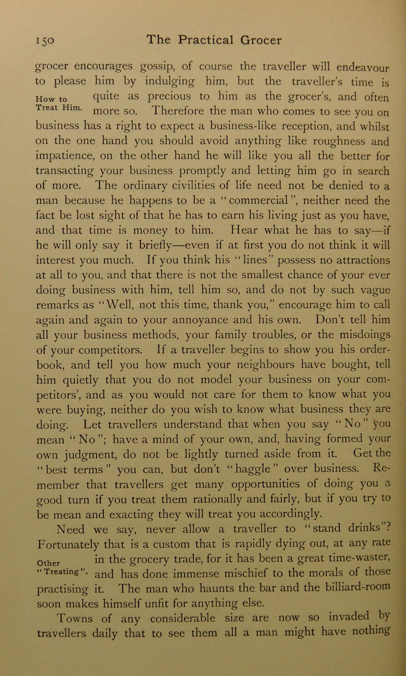 grocer encourages gossip, of course the traveller will endeavour to please him by indulging him, but the traveller’s time is How to quite as precious to him as the grocer’s, and often Treat Him. more so> 1'herefore the man who comes to see you on business has a right to expect a business-like reception, and whilst on the one hand you should avoid anything like roughness and impatience, on the other hand he will like you all the better for transacting your business promptly and letting him go in search of more. The ordinary civilities of life need not be denied to a man because he happens to be a “commercial”, neither need the fact be lost sight of that he has to earn his living just as you have, and that time is money to him. Hear what he has to say—if he will only say it briefly—even if at first you do not think it will interest you much. If you think his “lines” possess no attractions at all to you, and that there is not the smallest chance of your ever doing business with him, tell him so, and do not by such vague remarks as “Well, not this time, thank you,” encourage him to call again and again to your annoyance and his own. Don’t tell him all your business methods, your family troubles, or the misdoings of your competitors. If a traveller begins to show you his order- book, and tell you how much your neighbours have bought, tell him quietly that you do not model your business on your com- petitors’, and as you would not care for them to know what you were buying, neither do you wish to know what business they are doing. Let travellers understand that when you say “No” you mean “ No”; have a mind of your own, and, having formed your own judgment, do not be lightly turned aside from it. Get the “best terms” you can, but don’t “haggle” over business. Re- member that travellers get many opportunities of doing you a good turn if you treat them rationally and fairly, but if you try to be mean and exacting they will treat you accordingly. Need we say, never allow a traveller to “stand drinks ? Fortunately that is a custom that is rapidly dying out, at any rate 0ther in the grocery trade, for it has been a great time-waster, “Treating”. anc[ has done immense mischief to the morals of those practising it. The man who haunts the bar and the billiard-room soon makes himself unfit for anything else. Towns of any considerable size are now so invaded by travellers daily that to see them all a man might have nothing