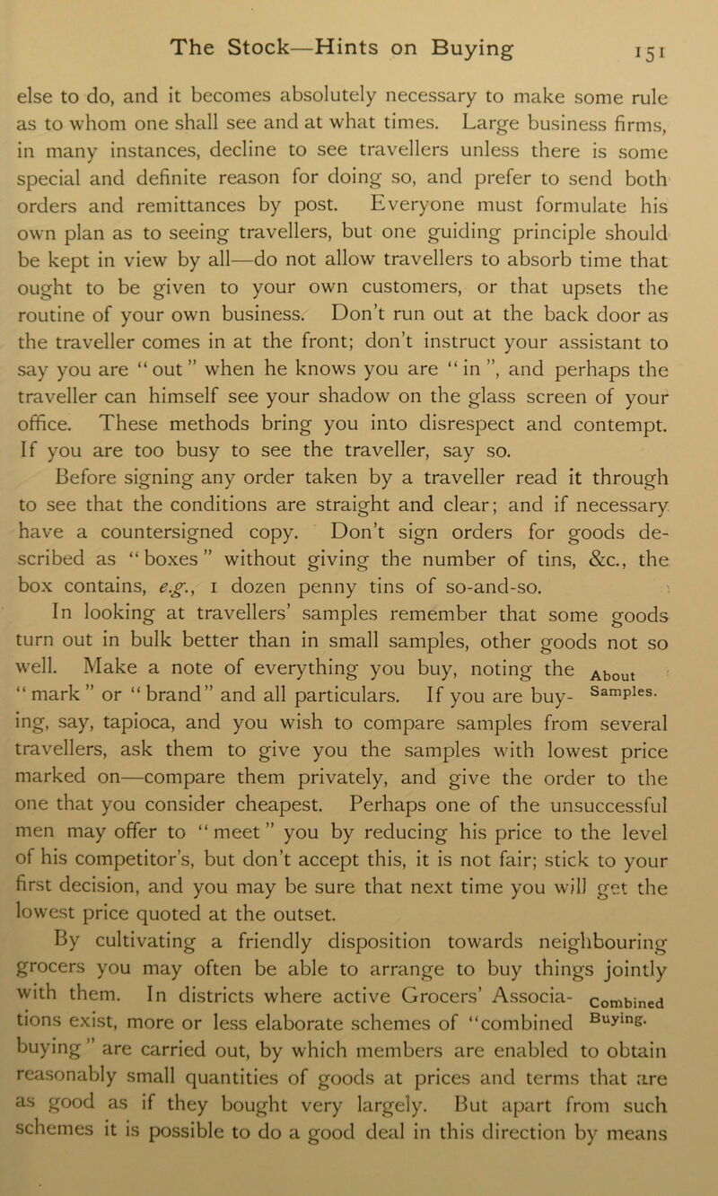 else to do, and it becomes absolutely necessary to make some rule as to whom one shall see and at what times. Large business firms, in many instances, decline to see travellers unless there is some special and definite reason for doing so, and prefer to send both orders and remittances by post. Everyone must formulate his own plan as to seeing travellers, but one guiding principle should be kept in view by all—do not allow travellers to absorb time that ought to be given to your own customers, or that upsets the routine of your own business. Don’t run out at the back door as the traveller comes in at the front; don’t instruct your assistant to say you are “out ” when he knows you are “ in ”, and perhaps the traveller can himself see your shadow on the glass screen of your office. These methods bring you into disrespect and contempt. If you are too busy to see the traveller, say so. Before signing any order taken by a traveller read it through to see that the conditions are straight and clear; and if necessary have a countersigned copy. Don’t sign orders for goods de- scribed as “boxes” without giving the number of tins, &c., the box contains, e.g., 1 dozen penny tins of so-and-so. In looking at travellers’ samples remember that some goods turn out in bulk better than in small samples, other goods not so well. Make a note of everything you buy, noting the About “ mark ” or “ brand” and all particulars. If you are buy- SamPles- ing, say, tapioca, and you wish to compare samples from several travellers, ask them to give you the samples with lowest price marked on—compare them privately, and give the order to the one that you consider cheapest. Perhaps one of the unsuccessful men may offer to “ meet ” you by reducing his price to the level of his competitor’s, but don’t accept this, it is not fair; stick to your first decision, and you may be sure that next time you will get the lowest price quoted at the outset. By cultivating a friendly disposition towards neighbouring grocers you may often be able to arrange to buy things jointly with them. In districts where active Grocers’ Associa- combined tions exist, more or less elaborate schemes of “combined Buying- buying ” are carried out, by which members are enabled to obtain reasonably small quantities of goods at prices and terms that are as good as if they bought very largely. But apart from such schemes it is possible to do a good deal in this direction by means