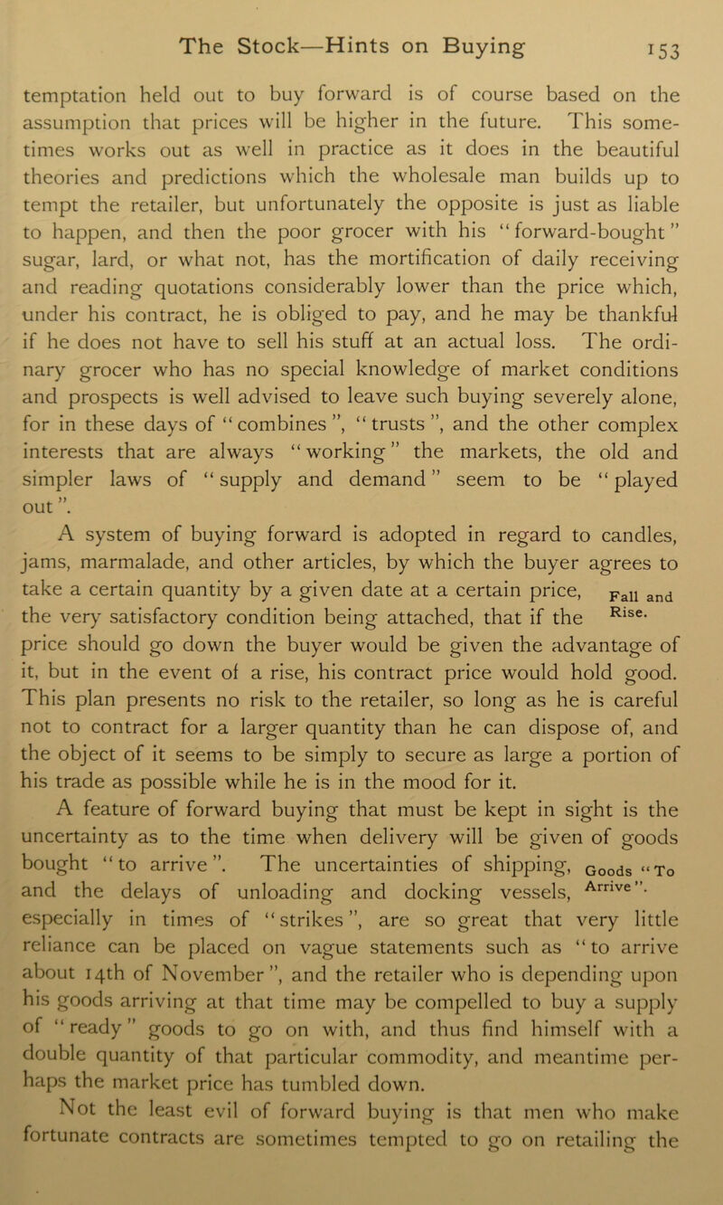 temptation held out to buy forward is of course based on the assumption that prices will be higher in the future. This some- times works out as well in practice as it does in the beautiful theories and predictions which the wholesale man builds up to tempt the retailer, but unfortunately the opposite is just as liable to happen, and then the poor grocer with his “forward-bought” sugar, lard, or what not, has the mortification of daily receiving and reading quotations considerably lower than the price which, under his contract, he is obliged to pay, and he may be thankful if he does not have to sell his stuff at an actual loss. The ordi- nary grocer who has no special knowledge of market conditions and prospects is well advised to leave such buying severely alone, for in these days of “combines”, “trusts”, and the other complex interests that are always “working” the markets, the old and simpler laws of “ supply and demand ” seem to be “ played out . A system of buying forward is adopted in regard to candles, jams, marmalade, and other articles, by which the buyer agrees to take a certain quantity by a given date at a certain price, Fall and the very satisfactory condition being attached, that if the Rlse* price should go down the buyer would be given the advantage of it, but in the event of a rise, his contract price would hold good. This plan presents no risk to the retailer, so long as he is careful not to contract for a larger quantity than he can dispose of, and the object of it seems to be simply to secure as large a portion of his trade as possible while he is in the mood for it. A feature of forward buying that must be kept in sight is the uncertainty as to the time when delivery will be given of goods bought “to arrive”. The uncertainties of shipping, Goods “To and the delays of unloading and docking vessels, Arnve”- especially in times of “strikes”, are so great that very little reliance can be placed on vague statements such as “to arrive about 14th of November”, and the retailer who is depending upon his goods arriving at that time may be compelled to buy a supply of “ready” goods to go on with, and thus find himself with a double quantity of that particular commodity, and meantime per- haps the market price has tumbled down. Not the least evil of forward buying is that men who make fortunate contracts are sometimes tempted to go on retailing the
