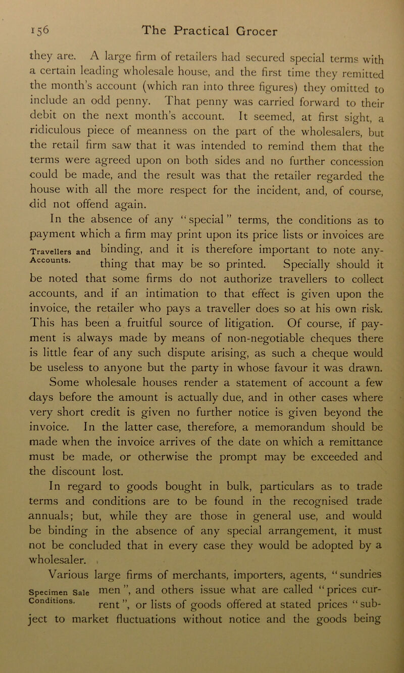 they are. A large firm of retailers had secured special terms with a certain leading wholesale house, and the first time they remitted the month’s account (which ran into three figures) they omitted to include an odd penny. That penny was carried forward to their debit on the next month’s account. It seemed, at first sight, a ridiculous piece of meanness on the part of the wholesalers, but the retail firm saw that it was intended to remind them that the terms were agreed upon on both sides and no further concession could be made, and the result was that the retailer regarded the house with all the more respect for the incident, and, of course, did not offend again. In the absence of any “special” terms, the conditions as to payment which a firm may print upon its price lists or invoices are Travellers and binding, and it is therefore important to note any- Accounts. thing that may be so printed. Specially should it be noted that some firms do not authorize travellers to collect accounts, and if an intimation to that effect is given upon the invoice, the retailer who pays a traveller does so at his own risk. This has been a fruitful source of litigation. Of course, if pay- ment is always made by means of non-negotiable cheques there is little fear of any such dispute arising, as such a cheque would be useless to anyone but the party in whose favour it was drawn. Some wholesale houses render a statement of account a few days before the amount is actually due, and in other cases where very short credit is given no further notice is given beyond the invoice. In the latter case, therefore, a memorandum should be made when the invoice arrives of the date on which a remittance must be made, or otherwise the prompt may be exceeded and the discount lost. In regard to goods bought in bulk, particulars as to trade terms and conditions are to be found in the recognised trade annuals; but, while they are those in general use, and would be binding in the absence of any special arrangement, it must not be concluded that in every case they would be adopted by a wholesaler. * Various large firms of merchants, importers, agents, “sundries Specimen Sale men ”, and others issue what are called “ prices cur- Conditions. rent”, or lists of goods offered at stated prices “sub- ject to market fluctuations without notice and the goods being