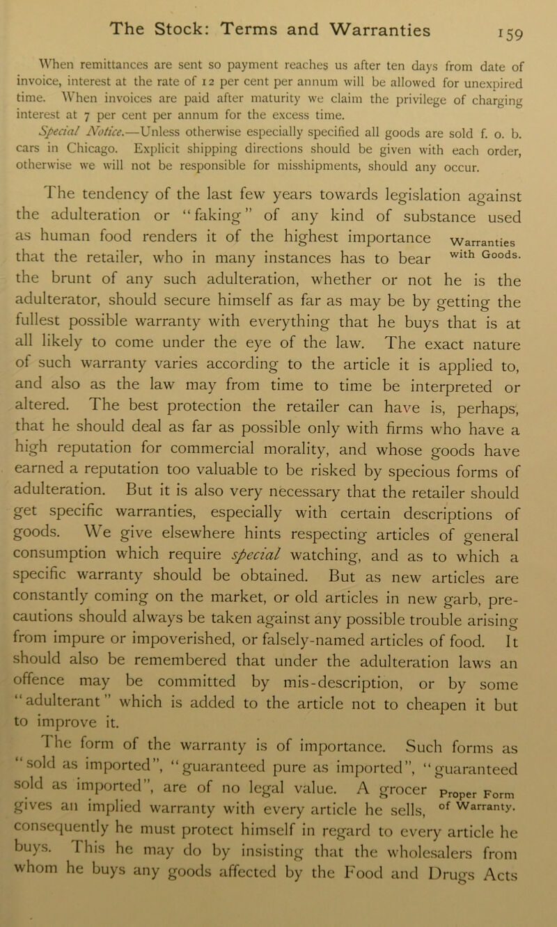 When remittances are sent so payment reaches us after ten days from date of invoice, interest at the rate of 12 per cent per annum will be allowed for unexnired time. When invoices are paid after maturity we claim the privilege of charging interest at 7 per cent per annum for the excess time. Special Notice.—Unless otherwise especially specified all goods are sold f. o. b. cars in Chicago. Explicit shipping directions should be given with each order, otherwise we will not be responsible for misshipments, should any occur. The tendency of the last few years towards legislation against the adulteration or “ faking ” of any kind of substance used as human food renders it of the highest importance warranties that the retailer, who in many instances has to bear Wlth Goods- the brunt of any such adulteration, whether or not he is the adulterator, should secure himself as far as may be by getting the fullest possible warranty with everything that he buys that is at all likely to come under the eye of the law. The exact nature of such warranty varies according to the article it is applied to, and also as the law may from time to time be interpreted or altered. The best protection the retailer can have is, perhaps, that he should deal as far as possible only with firms who have a high reputation for commercial morality, and whose goods have earned a reputation too valuable to be risked by specious forms of adulteration. But it is also very necessary that the retailer should get specific warranties, especially with certain descriptions of goods. We give elsewhere hints respecting articles of general consumption which require special watching, and as to which a specific warranty should be obtained. But as new articles are constantly coming on the market, or old articles in new garb, pre- cautions should always be taken against any possible trouble arising from impure or impoverished, or falsely-named articles of food. It should also be remembered that under the adulteration laws an offence may be committed by mis-description, or by some “adulterant” which is added to the article not to cheapen it but to improve it. 1 he form of the warranty is of importance. Such forms as “sold as imported”, “guaranteed pure as imported”, “guaranteed sold as imported”, are of no legal value. A grocer pr0per Form gives an implied warranty with every article he sells, of Warranty- consequently he must protect himself in regard to every article he buys. This he may do by insisting that the wholesalers from whom he buys any goods affected by the Food and Druos Acts j {5