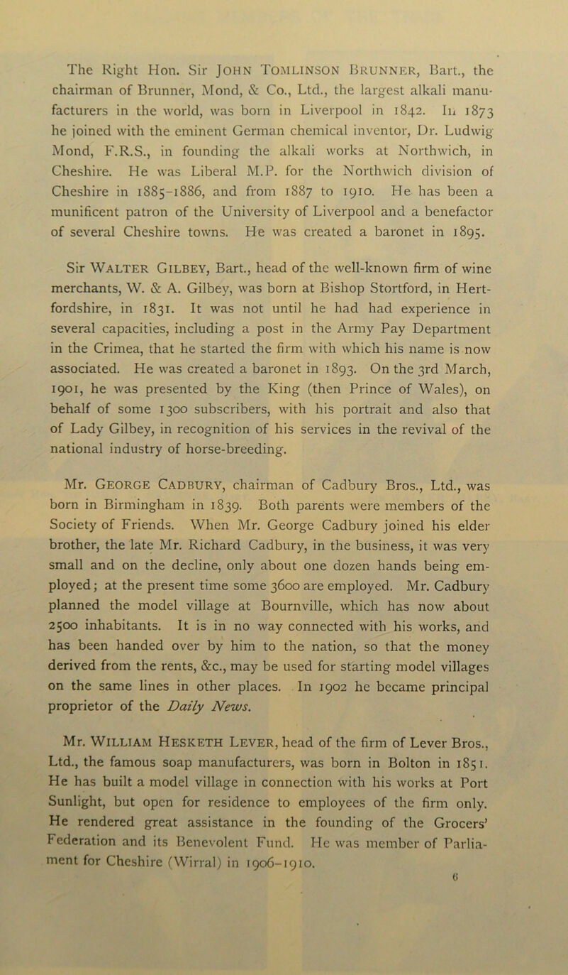 The Right Hon. Sir John Tomlinson Brunner, Bart., the chairman of Brunner, Mond, & Co., Ltd., the largest alkali manu- facturers in the world, was born in Liverpool in 1842. In 1873 he joined with the eminent German chemical inventor, Dr. Ludwig Mond, F.R.S., in founding the alkali works at Northwich, in Cheshire. He was Liberal M.P. for the Northwich division of Cheshire in 1885-1886, and from 1887 to 1910. He has been a munificent patron of the University of Liverpool and a benefactor of several Cheshire towns. He was created a baronet in 1895. Sir Walter Gilbey, Bart., head of the well-known firm of wine merchants, W. & A. Gilbey, was born at Bishop Stortford, in Hert- fordshire, in 1831. It was not until he had had experience in several capacities, including a post in the Army Pay Department in the Crimea, that he started the firm with which his name is now associated. He was created a baronet in 1893. On the 3rd March, 1901, he was presented by the King (then Prince of Wales), on behalf of some 1300 subscribers, with his portrait and also that of Lady Gilbey, in recognition of his services in the revival of the national industry of horse-breeding. Mr. George Cadbury, chairman of Cadbury Bros., Ltd., was born in Birmingham in 1839. Both parents were members of the Society of Friends. When Mr. George Cadbury joined his elder brother, the late Mr. Richard Cadbury, in the business, it was very small and on the decline, only about one dozen hands being em- ployed ; at the present time some 3600 are employed. Mr. Cadbury planned the model village at Bournville, which has now about 2500 inhabitants. It is in no way connected with his works, and has been handed over by him to the nation, so that the money derived from the rents, &c., may be used for starting model villages on the same lines in other places. In 1902 he became principal proprietor of the Daily News. Mr. William Hesketh Lever, head of the firm of Lever Bros., Ltd., the famous soap manufacturers, was born in Bolton in 1851. He has built a model village in connection with his works at Port Sunlight, but open for residence to employees of the firm only. He rendered great assistance in the founding of the Grocers’ Federation and its Benevolent Fund. He was member of Parlia- ment for Cheshire (Wirral) in 1906-1910.