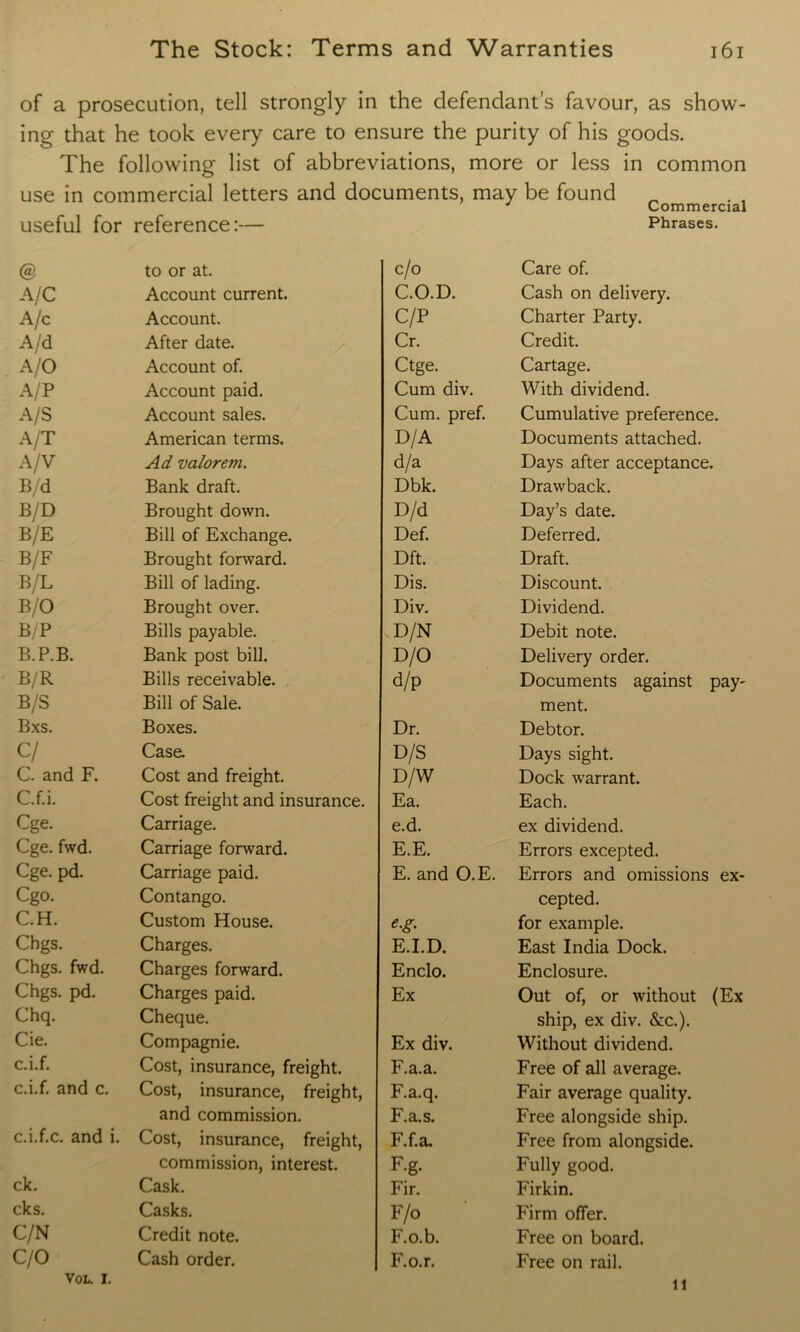 of a prosecution, tell strongly in the defendant’s favour, as show- ing that he took every care to ensure the purity of his goods. The following list of abbreviations, more or less in common use in commercial letters and documents, may be found J Commercial useful for reference:— Phrases. @ to or at. c/o Care of. A/C Account current. C.O.D. Cash on delivery. A/c Account. C/P Charter Party. A/d After date. Cr. Credit. A/O Account of. Ctge. Cartage. A/P Account paid. Cum div. With dividend. A/S Account sales. Cum. pref. Cumulative preference. A/T American terms. D/A Documents attached. A/V Ad valorem. d/a Days after acceptance. B/d Bank draft. Dbk. Drawback. B/D Brought down. D/d Day’s date. B/E Bill of Exchange. Def. Deferred. B/F Brought forward. Dft. Draft. B/L Bill of lading. Dis. Discount. B/O Brought over. Div. Dividend. B/P Bills payable. vD/N Debit note. B.P.B. Bank post bill. D/O Delivery order. B/R Bills receivable. d/p Documents against pay- B/S Bill of Sale. ment. Bxs. Boxes. Dr. Debtor. c / Case. D/S Days sight. C. and F. Cost and freight. D/W Dock warrant. C.f.i. Cost freight and insurance. Ea. Each. Cge. Carriage. e.d. ex dividend. Cge. fwd. Carriage forward. E.E. Errors excepted. Cge. pd. Carriage paid. E. and O.E. Errors and omissions ex- Cgo. Contango. cepted. C.H. Custom House. e.g. for example. Chgs. Charges. E.I.D. East India Dock. Chgs. fwd. Charges forward. Enclo. Enclosure. Chgs. pd. Charges paid. Ex Out of, or without (Ex Chq. Cheque. ship, ex div. &c.). Cie. Compagnie. Ex div. Without dividend. c.i.f. Cost, insurance, freight. F.a.a. Free of all average. c.i.f. and c. Cost, insurance, freight, F.a.q. Fair average quality. c.i.f.c. and i. and commission. F.a.s. Free alongside ship. Cost, insurance, freight, F.f.a. Free from alongside. commission, interest. F-g. Fully good. ck. Cask. Fir. Firkin. cks. Casks. F/o Firm offer. C/N Credit note. F.o.b. Free on board. C/0 Cash order. F.o.r. Free on rail. VOL. i. 11