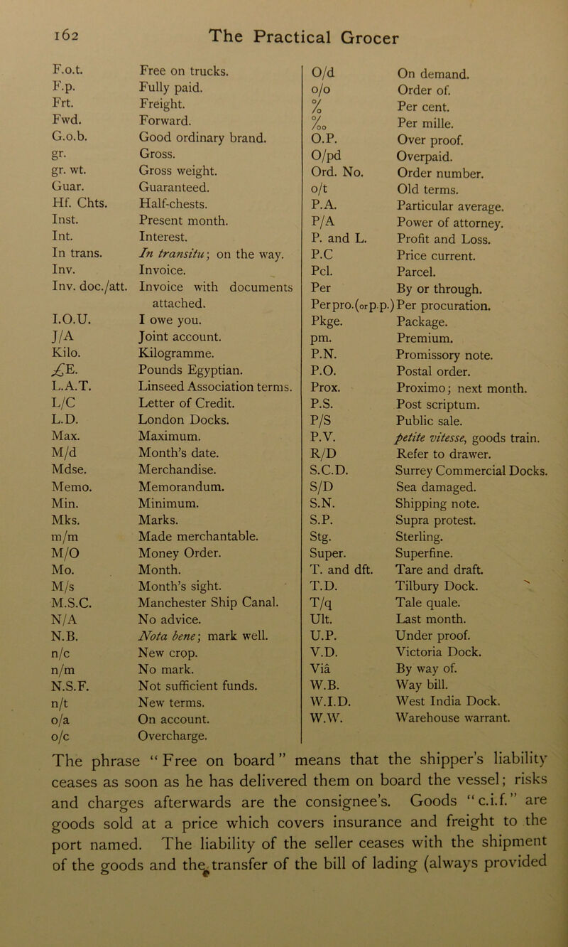 F.o.t. Free on trucks. O/d On demand. F-p. Fully paid. o/o Order of. Frt. Freight. % Per cent. Fvvd. Forward. %o Per mille. G.o.b. Good ordinary brand. O.P. Over proof. gr- Gross. O/pd Overpaid. gr. wt. Gross weight. Ord. No. Order number. Guar. Guaranteed. o/t Old terms. Hf. Chts. Half-chests. P.A. Particular average. Inst. Present month. P/A Power of attorney. Int. Interest. P. and L. Profit and Loss. In trans. In transitu-, on the way. P.C Price current. Inv. Invoice. Pci. Parcel. Inv. doc./att. Invoice with documents Per By or through. attached. Perpro.(orp.p.)Per procuration. I.O.U. I owe you. Pkge. Package. J/A Joint account. pm. Premium. Kilo. Kilogramme. P.N. Promissory note. Pounds Egyptian. P.O. Postal order. L.A.T. Linseed Association terms. Prox. Proximo; next month. L/C Letter of Credit. P.S. Post scriptum. L.D. London Docks. P/S Public sale. Max. Maximum. P.V. petite vitesse, goods train. M/d Month’s date. R/D Refer to drawer. Mdse. Merchandise. S.C.D. Surrey Commercial Docks. Memo. Memorandum. S/D Sea damaged. Min. Minimum. S.N. Shipping note. Mks. Marks. S.P. Supra protest. m/m Made merchantable. Stg. Sterling. M/O Money Order. Super. Superfine. Mo. Month. T. and dft. Tare and draft. M/s Month’s sight. T.D. Tilbury Dock. M.S.C. Manchester Ship Canal. T/q Tale quale. N/A No advice. Ult. Last month. N.B. Nota bene-, mark well. U.P. Under proof. n/c New crop. V.D. Victoria Dock. n/m No mark. Via By way of. N.S.F. Not sufficient funds. W.B. Way bill. n/t New terms. W.I.D. West India Dock. o/a On account. WAV. Warehouse warrant. o/c Overcharge. The phrase “Free on board” means that the shipper’s liability ceases as soon as he has delivered them on board the vessel; risks and charges afterwards are the consignee’s. Goods “c.i.f. ” are goods sold at a price which covers insurance and freight to the port named. The liability of the seller ceases with the shipment of the goods and the^ transfer of the bill of lading (always provided
