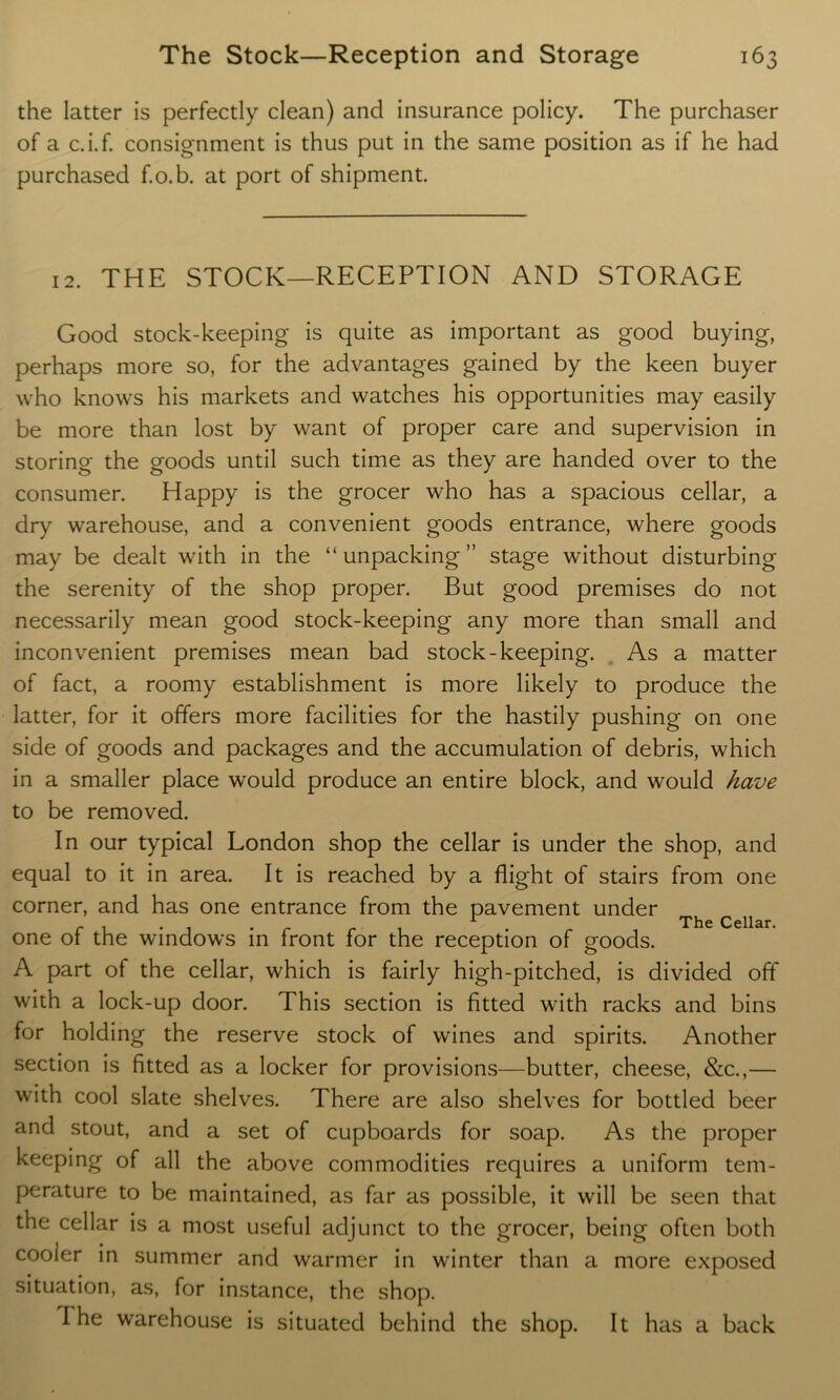 the latter is perfectly clean) and insurance policy. The purchaser of a c.i.f. consignment is thus put in the same position as if he had purchased f.o.b. at port of shipment. 12. THE STOCK—RECEPTION AND STORAGE Good stock-keeping is quite as important as good buying, perhaps more so, for the advantages gained by the keen buyer who knows his markets and watches his opportunities may easily be more than lost by want of proper care and supervision in storing the goods until such time as they are handed over to the consumer. Happy is the grocer who has a spacious cellar, a dry warehouse, and a convenient goods entrance, where goods may be dealt with in the “ unpacking ” stage without disturbing the serenity of the shop proper. But good premises do not necessarily mean good stock-keeping any more than small and inconvenient premises mean bad stock-keeping. As a matter of fact, a roomy establishment is more likely to produce the latter, for it offers more facilities for the hastily pushing on one side of goods and packages and the accumulation of debris, which in a smaller place would produce an entire block, and would have to be removed. In our typical London shop the cellar is under the shop, and equal to it in area. It is reached by a flight of stairs from one corner, and has one entrance from the pavement under Th ^ one of the windows in front for the reception of goods. A part of the cellar, which is fairly high-pitched, is divided off with a lock-up door. This section is fitted with racks and bins for holding the reserve stock of wines and spirits. Another section is fitted as a locker for provisions—butter, cheese, &c.,— with cool slate shelves. There are also shelves for bottled beer and stout, and a set of cupboards for soap. As the proper keeping of all the above commodities requires a uniform tem- perature to be maintained, as far as possible, it will be seen that the cellar is a most useful adjunct to the grocer, being often both cooler in summer and warmer in winter than a more exposed situation, as, for instance, the shop. I he warehouse is situated behind the shop. It has a back